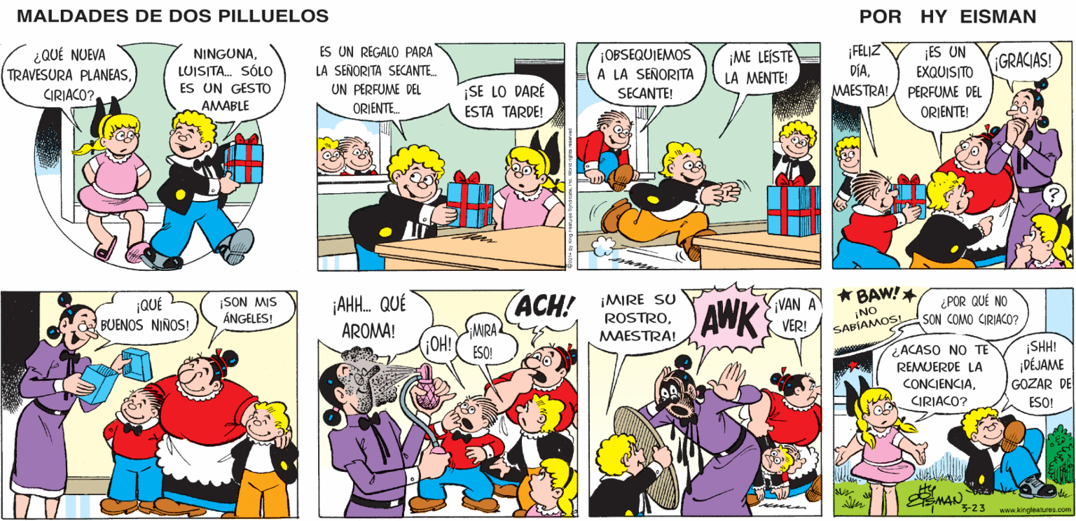 Mammal OCR: MALDADES DE DOS PILLUELOS POR HY EISMAN ¡OBSEQUIEMOS A LA SEÑORITA ES UN REGALO PARA ¡ME LEÍSTE LA MENTE! ¡FELIZ ¡ES UN EXQUISITO MAESTRA! PERFUME DEL GRACIAS! LA SEÑORITA SECANTE.. DÍAUN PERFUME DEL ¡SE LO DARÉ SECANTE! ORIENTE. ESTA TARDE! ORIENTE! ACH! IMIRE su ROSTROAWK ¿ POR QUÉ NO SON COMO CIRIACO? VAN A ¡AH. QUÉ AROMA! ¡NO VER! SABÍAMOS! ¡MIRA MAESTRA! ¿ACASO NO TE REMUERDE LA ¡SH! ¡DÉJAME GOZAR DE ESO! CONCIENCIACIRIACO? ESO! NAN 23 www.kingfeatures.com MALDADES DE DOS PILLUELOS POR HY EISMAN ¡OBSEQUIEMOS A LA SEÑORITA ES UN REGALO PARA ¡ME LEÍSTE LA MENTE! ¡FELIZ ¡ES UN EXQUISITO MAESTRA! PERFUME DEL GRACIAS! LA SEÑORITA SECANTE.. DÍAUN PERFUME DEL ¡SE LO DARÉ SECANTE! ORIENTE. ESTA TARDE! ORIENTE! ACH! IMIRE su ROSTROAWK ¿ POR QUÉ NO SON COMO CIRIACO? VAN A ¡AH. QUÉ AROMA! ¡NO VER! SABÍAMOS! ¡MIRA MAESTRA! ¿ACASO NO TE REMUERDE LA ¡SH! ¡DÉJAME GOZAR DE ESO! CONCIENCIACIRIACO? ESO! NAN 23 www.kingfeatures.com
