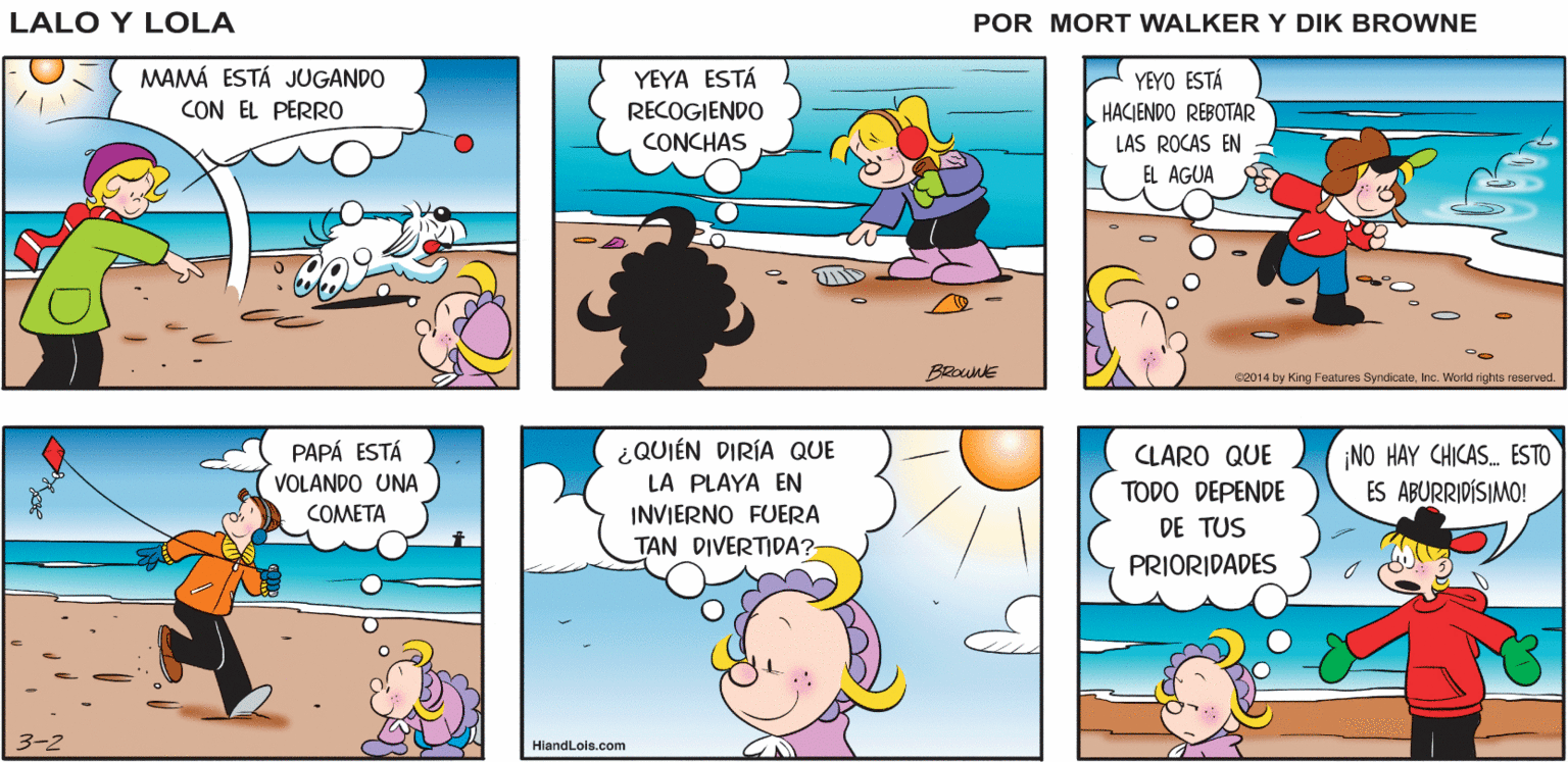 Art OCR: MM. EL AIRE SALADO Lalo y Lola ME HACE PENSAR EN PALOMITAS DE MAÍZ BRIAN WALKER GREG MAMÁ ESTÁ JUGANDO CON EL PERRO YEYO ESTÁ HACIENDO REBOTAR YEYA ESTÁ RECOGIENDO CONCHAS LAS ROCAS EN EL AGUA BRoune c2014 by King Features SyndicateInc. World rights reserved. ¿QUIÉN DIRÍA QUE PAPÁ ESTÁ VOLANDO UNA CLARO QUE ¡NO HAY CHICAS. ESTO ES ABURRIDÍSIMO! LA PLAYA EN INVIERNO FUERA TAN DIVERTIDA? TODO DEPENDE DE TUS COMETA PRIORIDADES HiandLois.com MM. EL AIRE SALADO Lalo y Lola ME HACE PENSAR EN PALOMITAS DE MAÍZ BRIAN WALKER GREG MAMÁ ESTÁ JUGANDO CON EL PERRO YEYO ESTÁ HACIENDO REBOTAR YEYA ESTÁ RECOGIENDO CONCHAS LAS ROCAS EN EL AGUA BRoune c2014 by King Features SyndicateInc. World rights reserved. ¿QUIÉN DIRÍA QUE PAPÁ ESTÁ VOLANDO UNA CLARO QUE ¡NO HAY CHICAS. ESTO ES ABURRIDÍSIMO! LA PLAYA EN INVIERNO FUERA TAN DIVERTIDA? TODO DEPENDE DE TUS COMETA PRIORIDADES HiandLois.com