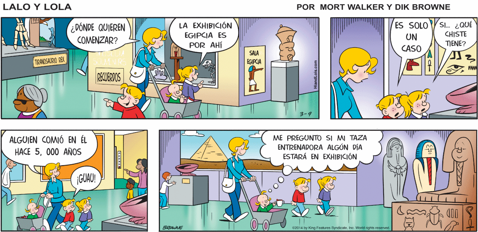 Comics OCR: MUSEO ES UN MUSEO NO EL ZOOLÓGICO Lalo y Lola ENTRADA APENAS Y PUEDO GREG BRIAN WALKER ESPERAR PARA VER A LOS MONOS ¿DÓNDE QUIEREN LA EXHIBICIÓN ES SOLO Sl. ¿QUÉ EGIPCIA ES UN CHISTE COMENZAR? POR AHÍ TENE? CASO SALA EGIPCIA TRANOSAURIO REX RECUERDOS 3-9 ALGUIEN COMIÓ EN ÉL HACE 5000 AÑOS ME PREGUNTO sI MI TAZA ENTRENADORA ALGÚN DÍA ESTARÁ EN EXHIBICIÓN GUAU! 0-0 OOD BENE c2014 by King Features SyndicateInc. Worid rights reserved MUSEO ES UN MUSEO NO EL ZOOLÓGICO Lalo y Lola ENTRADA APENAS Y PUEDO GREG BRIAN WALKER ESPERAR PARA VER A LOS MONOS ¿DÓNDE QUIEREN LA EXHIBICIÓN ES SOLO Sl. ¿QUÉ EGIPCIA ES UN CHISTE COMENZAR? POR AHÍ TENE? CASO SALA EGIPCIA TRANOSAURIO REX RECUERDOS 3-9 ALGUIEN COMIÓ EN ÉL HACE 5000 AÑOS ME PREGUNTO sI MI TAZA ENTRENADORA ALGÚN DÍA ESTARÁ EN EXHIBICIÓN GUAU! 0-0 OOD BENE c2014 by King Features SyndicateInc. Worid rights reserved