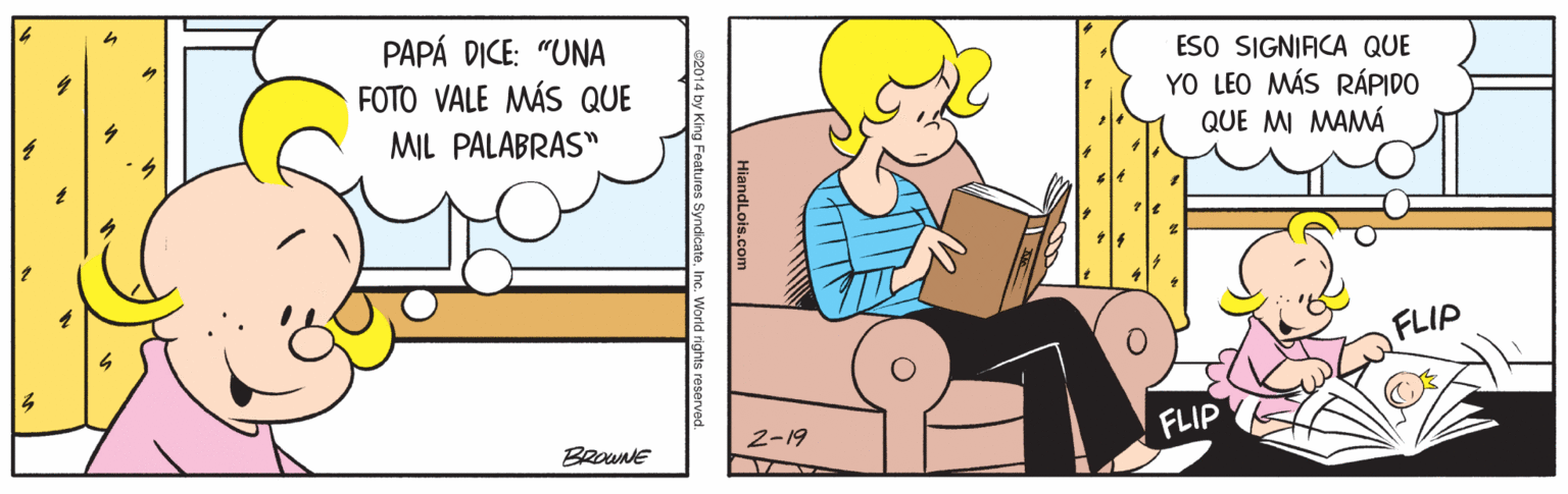 Rectangle OCR: PAPÁ DICE: "UNA FOTO VALE MÁS QUE ESO SIGNIFICA QUE YO LEO MÁS RÁPIDO QUE MI MAMÁ MIL PALABRAS" FLIP 2-19 FLIP BROuNE HiandLois.com ng Features Syndicate. Inc. World rights reserved. PAPÁ DICE: "UNA FOTO VALE MÁS QUE ESO SIGNIFICA QUE YO LEO MÁS RÁPIDO QUE MI MAMÁ MIL PALABRAS" FLIP 2-19 FLIP BROuNE HiandLois.com ng Features Syndicate. Inc. World rights reserved.