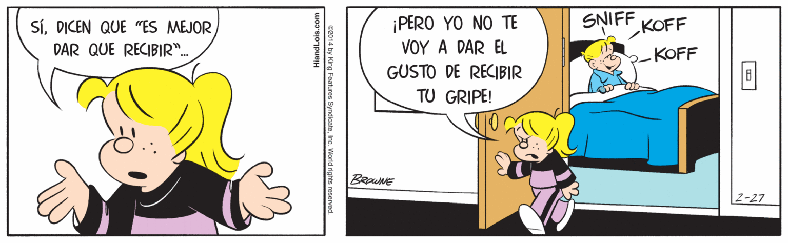Comic book OCR: SNIFF ¡PERO YO NO TE VOY A DAR EL GUSTO DE RECIBIR SÍDICEN QUE "ES MEJOR KOFF DAR QUE RECIBIR". KOFF TU GRIPE! BRaWNE |2-27 HiandLois.com e2014 by King SNIFF ¡PERO YO NO TE VOY A DAR EL GUSTO DE RECIBIR SÍDICEN QUE "ES MEJOR KOFF DAR QUE RECIBIR". KOFF TU GRIPE! BRaWNE |2-27 HiandLois.com e2014 by King