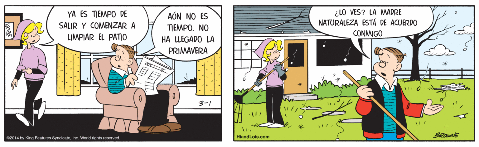 Fictional character OCR: ¿LO VES? LA MADRE NATURALEZA ESTÁ DE ACUERDO YA ES TIEMPO DE ? AÚN NO ES TIEMPO. NO HA LLEGADO LA SALIR Y COMENZAR A CONMIGO LIMPIAR EL PATIO PRIMAVERA 3-1 HiandLois.com BRouNE C2014 by King Features SyndicateInc. World rights reserved. ¿LO VES? LA MADRE NATURALEZA ESTÁ DE ACUERDO YA ES TIEMPO DE ? AÚN NO ES TIEMPO. NO HA LLEGADO LA SALIR Y COMENZAR A CONMIGO LIMPIAR EL PATIO PRIMAVERA 3-1 HiandLois.com BRouNE C2014 by King Features SyndicateInc. World rights reserved.