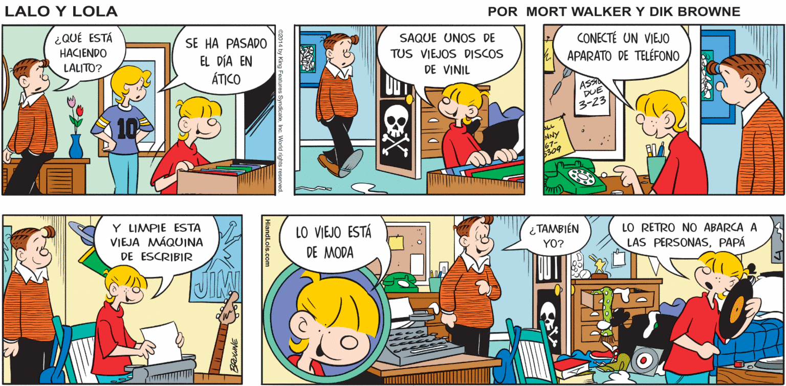 Line OCR: ? NO PUEDO DEJAR QUE MI PAPÁ SE ENTERE. PERO TENÍA MUY Lale y Lola ¡BIEN! BUEN GUSTO EN MÚSICA BEATLES! GREG BRIAN WALKER ¿QUÉ ESTÁ HACJENDO LALITO? SE HA PASADO EL DÍA EN ÁTICO SAQUE UNOS DE TUS VIEJOS DISCOS DE VINIL CONECTÉ UN VIEJO APARATO DE TELÉFONO Y LIMPIE ESTA VIEJA MÁQUINA DE ESCRIBIR LO VIEJO ESTÁ DE MODA ¿ TAMBIÉN YO? LO RETRO NO ABARCA A LAS PERSONASPAPÁ ? NO PUEDO DEJAR QUE MI PAPÁ SE ENTERE. PERO TENÍA MUY Lale y Lola ¡BIEN! BUEN GUSTO EN MÚSICA BEATLES! GREG BRIAN WALKER ¿QUÉ ESTÁ HACJENDO LALITO? SE HA PASADO EL DÍA EN ÁTICO SAQUE UNOS DE TUS VIEJOS DISCOS DE VINIL CONECTÉ UN VIEJO APARATO DE TELÉFONO Y LIMPIE ESTA VIEJA MÁQUINA DE ESCRIBIR LO VIEJO ESTÁ DE MODA ¿ TAMBIÉN YO? LO RETRO NO ABARCA A LAS PERSONAS
