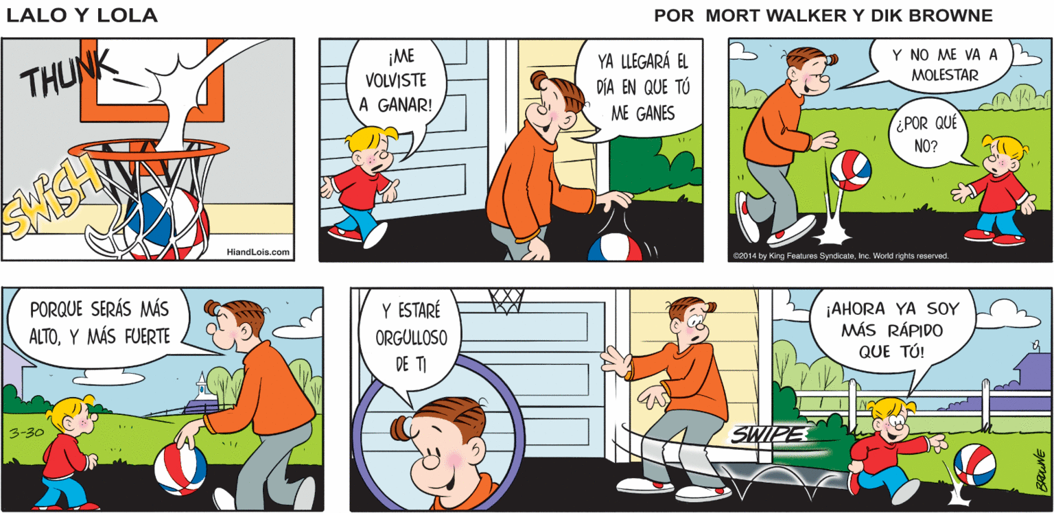 Parallel OCR: Lalo y Lola BRIAN WALKER GREG ¡ME VOLVISTE YA LLEGARÁ EL DÍA EN QUE TÚ Y NO ME VA A THUNK MOLESTAR A GANAR! ME GANES ¿POR QUE NO? HiandLois.com C2014 by King Features SyndicateInc. World rights reserved. PORQUE SERÁS MÁS ALTOY MÁS FUERTE Y ESTARÉ ¡AHORA YA SOY MÁS RÁPIDO QUE TÚ! ORGULLOSO DE TI 3-30 SWIPE Lalo y Lola BRIAN WALKER GREG ¡ME VOLVISTE YA LLEGARÁ EL DÍA EN QUE TÚ Y NO ME VA A THUNK MOLESTAR A GANAR! ME GANES ¿POR QUE NO? HiandLois.com C2014 by King Features SyndicateInc. World rights reserved. PORQUE SERÁS MÁS ALTOY MÁS FUERTE Y ESTARÉ ¡AHORA YA SOY MÁS RÁPIDO QUE TÚ! ORGULLOSO DE TI 3-30 SWIPE