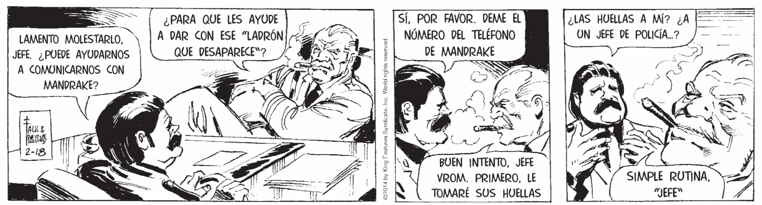 Publication OCR: LAMENTO MOLESTARLOJEFE. ¿PUEDE AYUDARNOS A COMUNICARNOS CON ¿PARA QUE LES AYUDE A DAR CON ESE "LADRÓN QUE DESAPARECE"? SÍPOR FAVOR. DEME EL NÚMERO DEL TELÉFONO DE MANDRAKE ¿LAS HUELLAS A M? ¿A UN JEFE DE POLICÍA..? MANDRAKE? TAKE 2-18 BUEN INTENTOJEFE VROM. PRIMEROLE TOMARÉ SUS HUELLAS SIMPLE RUTINA"JEFE" LAMENTO MOLESTARLOJEFE. ¿PUEDE AYUDARNOS A COMUNICARNOS CON ¿PARA QUE LES AYUDE A DAR CON ESE "LADRÓN QUE DESAPARECE"? SÍPOR FAVOR. DEME EL NÚMERO DEL TELÉFONO DE MANDRAKE ¿LAS HUELLAS A M? ¿A UN JEFE DE POLICÍA..? MANDRAKE? TAKE 2-18 BUEN INTENTOJEFE VROM. PRIMEROLE TOMARÉ SUS HUELLAS SIMPLE RUTINA