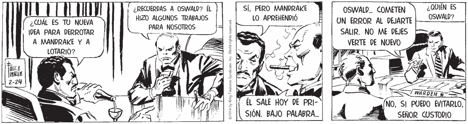 Illustration OCR: ¿ QUIÉN ES ¿RECUERDAS A OSWALD? ÉL HIZO ALGUNOS TRABAJOS SíPERO MANORAKE LO APREHENDIÓ OSWALD. COMETEN OSWALD? ¿CUÁL ES TU NUEVA IDEA PARA DERROTAR A MANDRAKE YA LOTARIO? UN ERROR AL DEJARTE SALIR. NO ME DEJES VERTE DE NUEVO PARA NOSOTROS ALK & 2-24 WARDEN ÉL SALE HOY DE PRI- SIÓN. BAJO PALABRA. NOSEÑOR CUSTODIO ¿ QUIÉN ES ¿RECUERDAS A OSWALD? ÉL HIZO ALGUNOS TRABAJOS SíPERO MANORAKE LO APREHENDIÓ OSWALD. COMETEN OSWALD? ¿CUÁL ES TU NUEVA IDEA PARA DERROTAR A MANDRAKE YA LOTARIO? UN ERROR AL DEJARTE SALIR. NO ME DEJES VERTE DE NUEVO PARA NOSOTROS ALK & 2-24 WARDEN ÉL SALE HOY DE PRI- SIÓN. BAJO PALABRA. NOSI PUEDO EVITARLOSEÑOR CUSTODIO