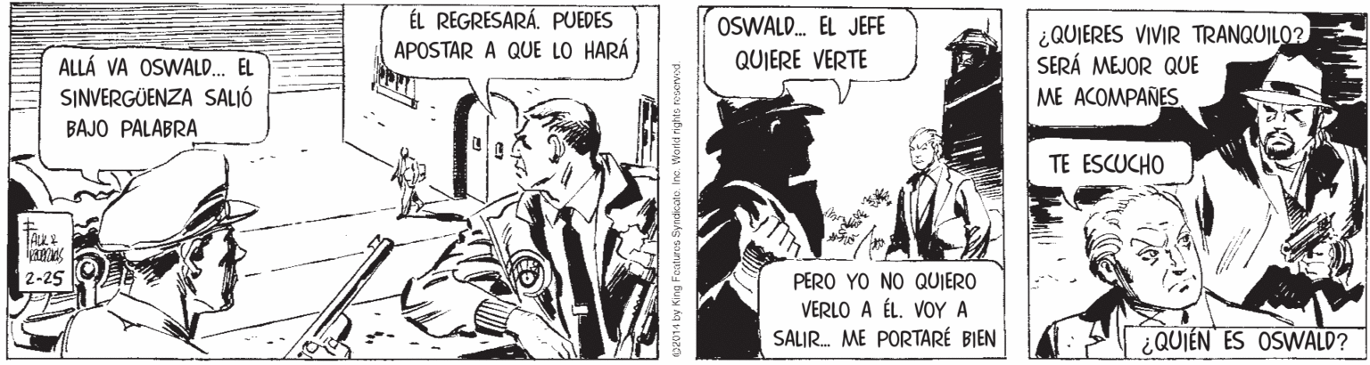 Fiction OCR: ÉL REGRESARÁ. PUEDES APOSTAR A QUE LO HARÁ OSWALD. EL JEFE ¿QUIERES VIVIR TRANQUILO? SERÁ MEJOR QUE QUIERE VERTE ALLÁ VA OSWALD.. EL SINVERGÜENZA SALIÓ ME ACOMPAÑES. BAJO PALABRA TE ESCUCHO 2-25 PERO YO NO QUIERO VERLO A ÉL. VOY A SALIR. ME PORTARÉ BIEN ¿QUIÉN ES OSWALD? es2014 by King Faturus Syndicate. Inc. World nighte ra ÉL REGRESARÁ. PUEDES APOSTAR A QUE LO HARÁ OSWALD. EL JEFE ¿QUIERES VIVIR TRANQUILO? SERÁ MEJOR QUE QUIERE VERTE ALLÁ VA OSWALD.. EL SINVERGÜENZA SALIÓ ME ACOMPAÑES. BAJO PALABRA TE ESCUCHO 2-25 PERO YO NO QUIERO VERLO A ÉL. VOY A SALIR. ME PORTARÉ BIEN ¿QUIÉN ES OSWALD? es2014 by King Faturus Syndicate. Inc. World nighte ra
