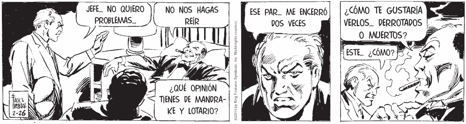 Illustration OCR: JEFE. NO QUIERO NO NOS HAGAS REÍR ESE PAR. ME ENCERRÓ DOS VECES ¿CÓMO TE GUSTARÍA PROBLEMAS. VERLOS. DERROTADOS O MUERTOS? ESTE. ¿CÓMO? ¿QUÉ OPINIÓN TIENES DE MANDRA- TALKE 2-26 KE Y LOTARJO? 02014 by King Forduroe SyndicatoIne. Word nghts roservoe JEFE. NO QUIERO NO NOS HAGAS REÍR ESE PAR. ME ENCERRÓ DOS VECES ¿CÓMO TE GUSTARÍA PROBLEMAS. VERLOS. DERROTADOS O MUERTOS? ESTE. ¿CÓMO? ¿QUÉ OPINIÓN TIENES DE MANDRA- TALKE 2-26 KE Y LOTARJO? 02014 by King Forduroe SyndicatoIne. Word nghts roservoe