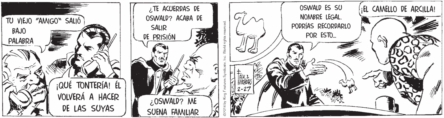 Comic book OCR: ¿TE ACUERDAS DE OSWALD? ACABA DE OSWALD ES SU ;EL CAMELLO DE ARCILLA! TU VIEJO "AMIGO" SALIÓ NOMBRE LEGAL. PODRÍAS RECORDARLO SALIR BAJO DE PRISIÓN POR ESTO. PALABRA ¡QUÉ TONTERÍA! ÉL VOLVERÁ A HACER 2-27 ¿OSWALD? ME SUENA FAMILIAR DE LAS SUYAS SP014 by Kirg Fmaturs SyndicateIna. World rights renerved. ¿TE ACUERDAS DE OSWALD? ACABA DE OSWALD ES SU ;EL CAMELLO DE ARCILLA! TU VIEJO "AMIGO" SALIÓ NOMBRE LEGAL. PODRÍAS RECORDARLO SALIR BAJO DE PRISIÓN POR ESTO. PALABRA ¡QUÉ TONTERÍA! ÉL VOLVERÁ A HACER 2-27 ¿OSWALD? ME SUENA FAMILIAR DE LAS SUYAS SP014 by Kirg Fmaturs SyndicateIna. World rights renerved.