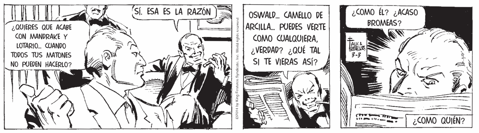 Comics OCR: Sí. ESA ES LA RAZÓN ¿COMO ÉL? ¿ACASO OSWALD. CAMELLO DE ARCILLA. PUEDES VERTE COMO CUALQUIERA¿VERDAD? ¿QUÉ TAL SI TE VIERAS ASÍ? BROMEAS? ¿QUIERES QUE ACABE CON MANDRAKE Y LOTARIO. CUANDO TODOS TUS MATONES 3-3 NO PUEDEN HACERLO? ¿COMO QUIÉN? Sí. ESA ES LA RAZÓN ¿COMO ÉL? ¿ACASO OSWALD. CAMELLO DE ARCILLA. PUEDES VERTE COMO CUALQUIERA¿VERDAD? ¿QUÉ TAL SI TE VIERAS ASÍ? BROMEAS? ¿QUIERES QUE ACABE CON MANDRAKE Y LOTARIO. CUANDO TODOS TUS MATONES 3-3 NO PUEDEN HACERLO? ¿COMO QUIÉN?