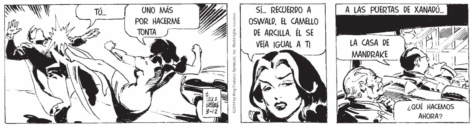 Illustration OCR: A LAS PUERTAS DE XANADÚ. SI. RECUERDO A OSWALDEL CAMELLO DE ARCILLA. ÉL SE VEÍA IGUAL A TI TÚ. UNO MÁS POR HACERME TONTA LA CASA DE MANDRAKE ¿QUÉ HACEMOS 3-12 AHORA? 02014 by King Foaturos SyndkateInc. Worki right A LAS PUERTAS DE XANADÚ. SI. RECUERDO A OSWALDEL CAMELLO DE ARCILLA. ÉL SE VEÍA IGUAL A TI TÚ. UNO MÁS POR HACERME TONTA LA CASA DE MANDRAKE ¿QUÉ HACEMOS 3-12 AHORA? 02014 by King Foaturos SyndkateInc. Worki right