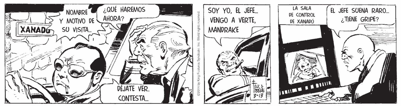 Publication OCR: ¿QUÉ HAREMOS SOY YOEL JEFE. LA SALA DE CONTROL DE XANADÓ EL JEFE SUENA RARO. NOMBRE Y MOTIVO DE SU VISITA. AHORA? ¿TIENE GRIPE? XANADO VENGO A VERTEMANDRAKE AuK DÉJATE VER. CONTESTA. 3-13 C4014 by King Foaturos Syndicat. Inc. World righto roserved. ¿QUÉ HAREMOS SOY YOEL JEFE. LA SALA DE CONTROL DE XANADÓ EL JEFE SUENA RARO. NOMBRE Y MOTIVO DE SU VISITA. AHORA? ¿TIENE GRIPE? XANADO VENGO A VERTEMANDRAKE AuK DÉJATE VER. CONTESTA. 3-13 C4014 by King Foaturos Syndicat. Inc. World righto roserved.