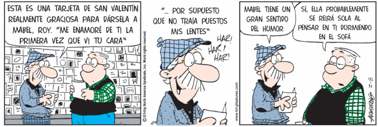 Fictional character OCR: ESTA ES UNA TARJETA DE SAN VALENTIN REALMENTE GRACIOSA PARA DÁRSELA A MABELROY. "ME ENAMORÉ DE TI LA PRIMERA VEZ QUE VI TU CARA" SÍELLA PROBABLEMENTE SE REIRÁ SOLA AL MABEL TIENE UN " POR SUPUESTO QUE NO TRAÍA PUESTOS GRAN SENTIDO DEL HUMOR PENSAR EN TI DURMIENDO MIS LENTES" HAR! HAK ! EN EL SOFÁ HAR! 2014by North America Syndicate www.kingfeaturas.com 8-z SN ESTA ES UNA TARJETA DE SAN VALENTIN REALMENTE GRACIOSA PARA DÁRSELA A MABELROY. "ME ENAMORÉ DE TI LA PRIMERA VEZ QUE VI TU CARA" SÍELLA PROBABLEMENTE SE REIRÁ SOLA AL MABEL TIENE UN " POR SUPUESTO QUE NO TRAÍA PUESTOS GRAN SENTIDO DEL HUMOR PENSAR EN TI DURMIENDO MIS LENTES" HAR! HAK ! EN EL SOFÁ HAR! 2014by North America Syndicate www.kingfeaturas.com 8-z SN