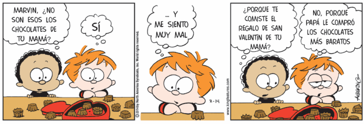 Mammal OCR: MARVIN¿NO SON ESOS LOS CHOCOLATES DE TU MAMÁ? ¿PORQUE TE COMISTE EL REGALO DE SAN VALENTIN DE TU MAMÁ? NOPORQUE PAPÁ LE COMPRÓ LOS CHOCOLATES MÁS BARATOS SÍ ME SIENTO MUY MAL 2- 14 on : 2014by MorthA MARVIN¿NO SON ESOS LOS CHOCOLATES DE TU MAMÁ? ¿PORQUE TE COMISTE EL REGALO DE SAN VALENTIN DE TU MAMÁ? NOPORQUE PAPÁ LE COMPRÓ LOS CHOCOLATES MÁS BARATOS SÍ ME SIENTO MUY MAL 2- 14 on : 2014by MorthA