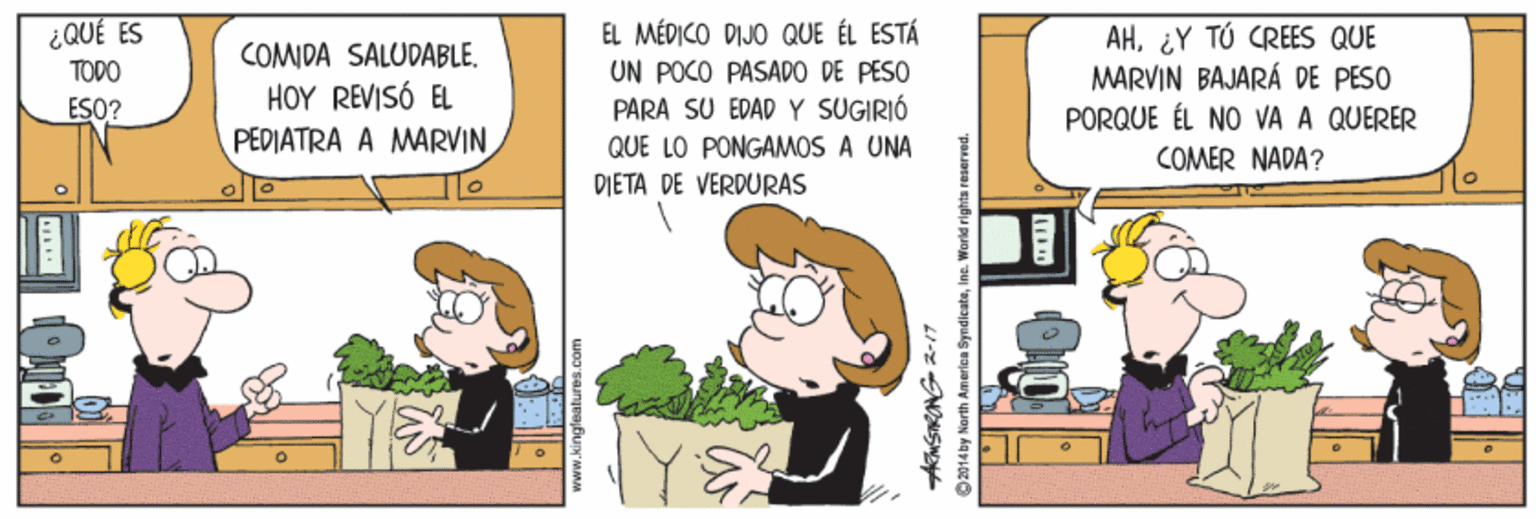 Art OCR: EL MÉDICO DIJO QUE ÉL ESTÁ UN POCO PASADO DE PESO PARA SU EDAD Y SUGIRIÓ QUE LO PONGAMOS A UNA ¿QUÉ ES AH¿Y TÚ CREES QUE MARVIN BAJARÁ DE PESO PORQUE ÉL NO VA A QUERER COMDA SALUDABLE. TODO HOY REVISÓ EL ESO? PEDIATRA A MARVIN COMER NADA? DIETA DE VERDURAS 2-17 2014 by North America SyndicateIne. World rights veserved. EL MÉDICO DIJO QUE ÉL ESTÁ UN POCO PASADO DE PESO PARA SU EDAD Y SUGIRIÓ QUE LO PONGAMOS A UNA ¿QUÉ ES AH¿Y TÚ CREES QUE MARVIN BAJARÁ DE PESO PORQUE ÉL NO VA A QUERER COMDA SALUDABLE. TODO HOY REVISÓ EL ESO? PEDIATRA A MARVIN COMER NADA? DIETA DE VERDURAS 2-17 2014 by North America SyndicateIne. World rights veserved.