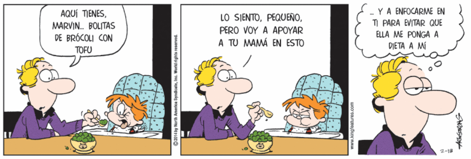 Illustration OCR: AQUÍ TIENESMARVIN. BOLITAS DE BRÓCOLI CON LO SIENTOPERO VOY A APOYAR A TU MAMÁ EN ESTO .- YA ENFOCARME EN TI PARA EVITAR QUE ELLA ME PONGA A DIETA A MÍ TOFU 2-19 O2014 by North America SyndicateInc. World rights reaerved AQUÍ TIENESMARVIN. BOLITAS DE BRÓCOLI CON LO SIENTOPERO VOY A APOYAR A TU MAMÁ EN ESTO .- YA ENFOCARME EN TI PARA EVITAR QUE ELLA ME PONGA A DIETA A MÍ TOFU 2-19 O2014 by North America SyndicateInc. World rights reaerved