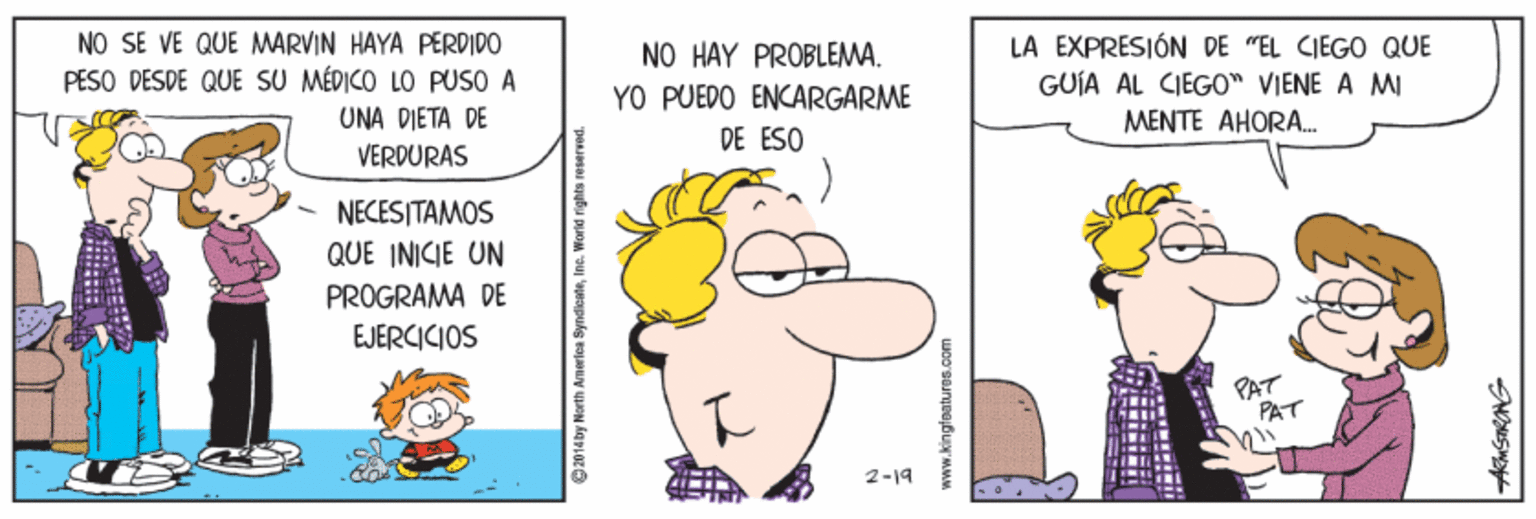Line OCR: NO SE VE QUE MARVIN HAYA PERDIDO PESO DESDE QUE SU MÉDICO LO PUSO A NO HAY PROBLEMA. LA EXPRESIÓN DE "EL CIEGO QUE YO PUEDO ENCARGARME GUÍA AL CIEGO" VIENE A MI MENTE AHORA. UNA DIETA DE VERDURAS DE ESO NECESITAMOS QUE INICIE UN PROGRAMA DE EJERCICIOS PAT PAT 2-19 2014 by North Amerlea SyndloateInc. World rights reserred. NO SE VE QUE MARVIN HAYA PERDIDO PESO DESDE QUE SU MÉDICO LO PUSO A NO HAY PROBLEMA. LA EXPRESIÓN DE "EL CIEGO QUE YO PUEDO ENCARGARME GUÍA AL CIEGO" VIENE A MI MENTE AHORA. UNA DIETA DE VERDURAS DE ESO NECESITAMOS QUE INICIE UN PROGRAMA DE EJERCICIOS PAT PAT 2-19 2014 by North Amerlea SyndloateInc. World rights reserred.