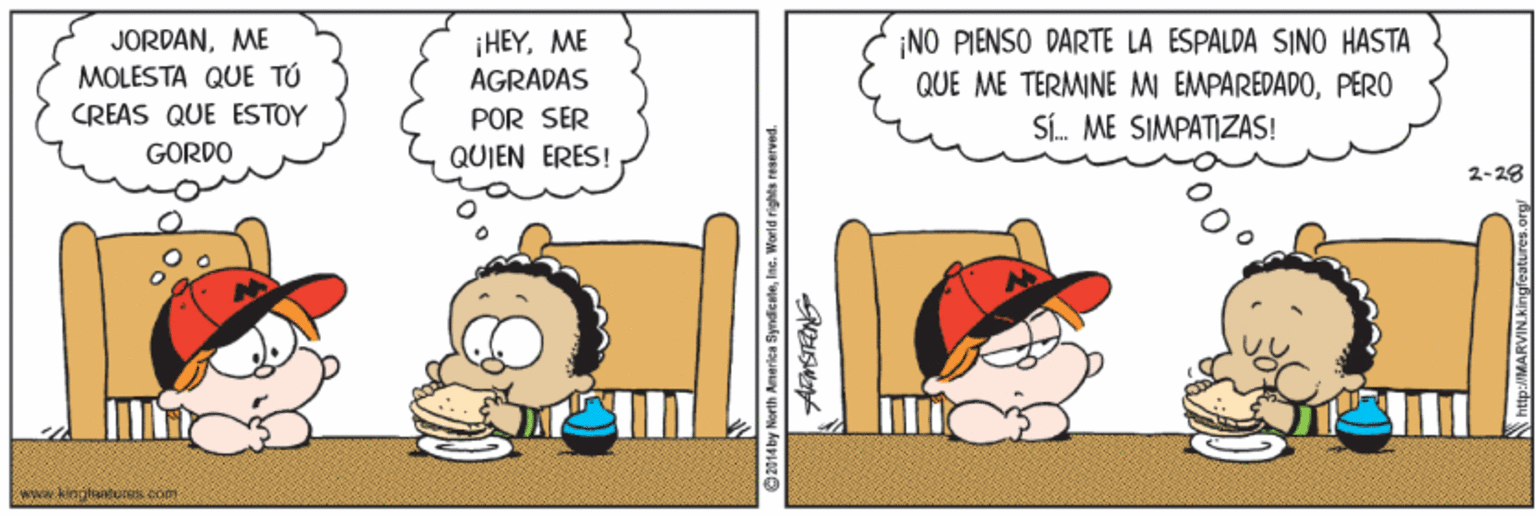 Animated cartoon OCR: JORDANME MOLESTA QUE TÚ ¡HEYME AGRADAS NO PIENSO DARTE LA ESPALDA SINO HASTA QUE ME TERMINE M EMPAREDADOPERO CREAS QUE ESTOY POR SER Sí. ME SIMPATIZAS! GORDO QUIEN ERES! 2-28 a kiagliturs com North Anerica SyndicaleInc. World rights reserved. JORDANME MOLESTA QUE TÚ ¡HEYME AGRADAS NO PIENSO DARTE LA ESPALDA SINO HASTA QUE ME TERMINE M EMPAREDADOPERO CREAS QUE ESTOY POR SER Sí. ME SIMPATIZAS! GORDO QUIEN ERES! 2-28 a kiagliturs com North Anerica SyndicaleInc. World rights reserved.