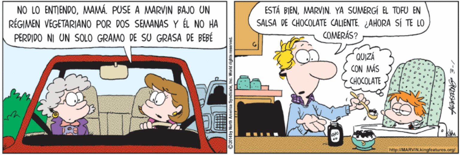 Humour OCR: NO LO ENTIENDOMAMÁ. PUSE A MARVIN BAJO UN RÉGIMEN VEGETARIANO POR DOS SEMANAS Y ÉL NO HA PERDIDO NI UN SOLO GRAMO DE SU GRASA DE BEBÉ ESTÁ BIENMARVIN. YA SUMERGÍ EL TOFU EN SALSA DE CHOCOLATE CALIENTE. AHORA SÍ TE LO COMERÁS? QUIZÁ CON MÁS CHOCOLATE http:/MARVIN.kingfeatures.org! ?-E S NO LO ENTIENDOMAMÁ. PUSE A MARVIN BAJO UN RÉGIMEN VEGETARIANO POR DOS SEMANAS Y ÉL NO HA PERDIDO NI UN SOLO GRAMO DE SU GRASA DE BEBÉ ESTÁ BIENMARVIN. YA SUMERGÍ EL TOFU EN SALSA DE CHOCOLATE CALIENTE. AHORA SÍ TE LO COMERÁS? QUIZÁ CON MÁS CHOCOLATE http:/MARVIN.kingfeatures.org! ? -E S