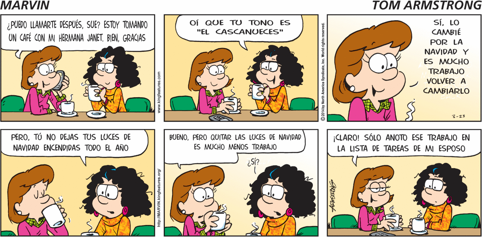 Product OCR: MARVIN HOLASUE TOM ARMSTRONG- ¿PUEDO LLAMARTE DESPUÉSSUE? ESTOY TOMANDO UN CAFÉ CON MI HERMANA JANET. BIENGRACIAS SíLO CAMBIÉ OÍ QUE TU TONO ES "EL CASCANUECES" POR LA NAVIDAD Y ES MUCHO TRABAJO VOLVER A CAMBIARLO 3-23 PEROTÚ NO DEJAS TUS LUCES DE NAVIDAD ENCENDIDAS TODO EL AÑO BUENOPERO QUITAR LAS LUCES DE NAVIDAD ES MUCHO MENOS TRABAJO ¡CLARO! SÓLO ANOTO ESE TRABAJO EN LA LISTA DE TAREAS DE MI ESPOSO ¿SÍ? by North America SyndicateInc. MARVIN HOLASUE TOM ARMSTRONG- ¿PUEDO LLAMARTE DESPUÉSSUE? ESTOY TOMANDO UN CAFÉ CON MI HERMANA JANET. BIENGRACIAS SíLO CAMBIÉ OÍ QUE TU TONO ES "EL CASCANUECES" POR LA NAVIDAD Y ES MUCHO TRABAJO VOLVER A CAMBIARLO 3-23 PEROTÚ NO DEJAS TUS LUCES DE NAVIDAD ENCENDIDAS TODO EL AÑO BUENOPERO QUITAR LAS LUCES DE NAVIDAD ES MUCHO MENOS TRABAJO ¡CLARO! SÓLO ANOTO ESE TRABAJO EN LA LISTA DE TAREAS DE MI ESPOSO ¿SÍ? by North America Syndicate