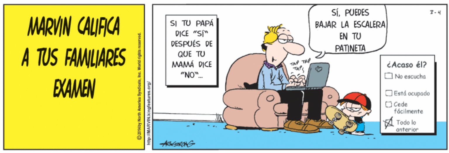 Humour OCR: SÍPUEDES BAJAR LA ESCALERA MARVIN CALIACA A TUS FAMILIARES EXAMEN SI TU PAPÁ DICE "S" DESPUÉS DE EN TU PATINETA QUE TU MAMÁ DICE "NO". TAP TAP Acaso él? O No escucha O Está ocupado O Cede fácilmente Todo lo anterior O1eby North America Syndicateinc. Worid rights reserved. http://MARVIN.kingfeatures.org SÍPUEDES BAJAR LA ESCALERA MARVIN CALIACA A TUS FAMILIARES EXAMEN SI TU PAPÁ DICE "S" DESPUÉS DE EN TU PATINETA QUE TU MAMÁ DICE "NO". TAP TAP Acaso él? O No escucha O Está ocupado O Cede fácilmente Todo lo anterior O1eby North America Syndicateinc. Worid rights reserved. http://MARVIN.kingfeatures.org