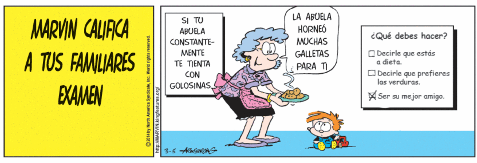 Humour OCR: LA ABUELA SI TU ABUELA CONSTANTE- MARVIN CALIACA A TUS FAMILIARES HORNEÓ iQué debes hacer? MUCHAS O Decirle que a dieta. O Decirle que prefieres las verduras. MENTE GALLETAS estás TE TIENTA CON PARA TI GOLOSINASEXAMEN Ser su mejor amigo. E 3-5 ASONG O 2014 by North America Sy tp:/MARVIN.kingfeatures.or LA ABUELA SI TU ABUELA CONSTANTE- MARVIN CALIACA A TUS FAMILIARES HORNEÓ iQué debes hacer? MUCHAS O Decirle que a dieta. O Decirle que prefieres las verduras. MENTE GALLETAS estás TE TIENTA CON PARA TI GOLOSINASEXAMEN Ser su mejor amigo. E 3-5 ASONG O 2014 by North America Sy tp:/MARVIN.kingfeatures.or