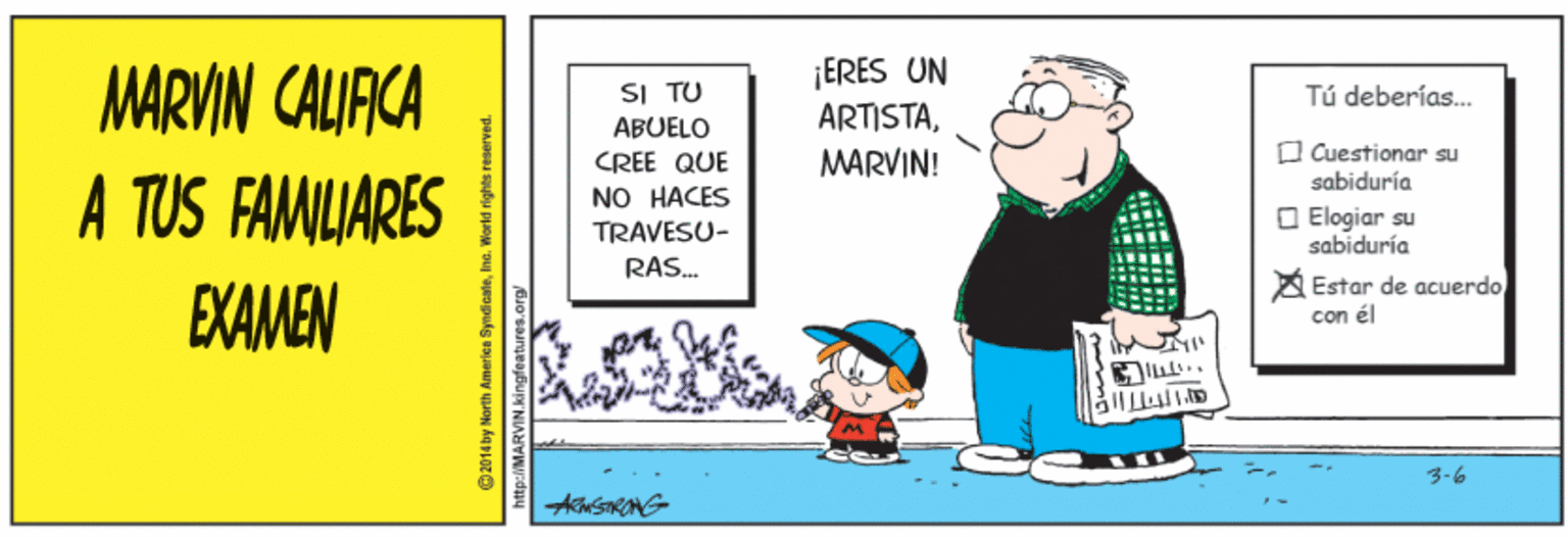 Art OCR: ¡ERES UN ARTISTAMARVIN CALIRCA A TUS FAMILIARES SI TU Tú deberías. ABUELO CREE QUE NO HACES MARVIN! O Cuestionar su sabiduría O Elogiar su sabiduría TRAVESU- RAS. EXAMEN A Estar de acuerdo con él 3-6 2014 by North America SyndioateInc. Worid rights reserved. ¡ERES UN ARTISTAMARVIN CALIRCA A TUS FAMILIARES SI TU Tú deberías. ABUELO CREE QUE NO HACES MARVIN! O Cuestionar su sabiduría O Elogiar su sabiduría TRAVESU- RAS. EXAMEN A Estar de acuerdo con él 3-6 2014 by North America SyndioateInc. Worid rights reserved.