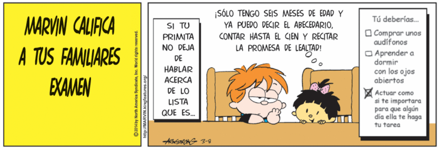 Conversation OCR: ¡SÓLO TENGO SEJS MESES DE EDAD Y YA PUEDO DECIR EL ABECEDARIOCONTAR HASTA EL CIEN Y RECITAR LA PROMESA DE LEALTAD! MARVIN CALIACA Tú deberías. SI TU PRIMITA NO DEJA O Comprar unos audífonos A TUS FAMILIARES O Aprender a dormir con los ojos abiertos DE HABLAR ACERCA EXAMEN DE LO Actuar como si te importara para que algún dia ella te haga tu tarea LISTA QUE ES. O2014 by North America Syndicateinc. Worid rights reserved. http://MARVIN.kingfeatures.org ¡SÓLO TENGO SEJS MESES DE EDAD Y YA PUEDO DECIR EL ABECEDARIOCONTAR HASTA EL CIEN Y RECITAR LA PROMESA DE LEALTAD! MARVIN CALIACA Tú deberías. SI TU PRIMITA NO DEJA O Comprar unos audífonos A TUS FAMILIARES O Aprender a dormir con los ojos abiertos DE HABLAR ACERCA EXAMEN DE LO Actuar como si te importara para que algún dia ella te haga tu tarea LISTA QUE ES. O2014 by North America Syndicateinc. Worid rights reserved. http://MARVIN.kingfeatures.org