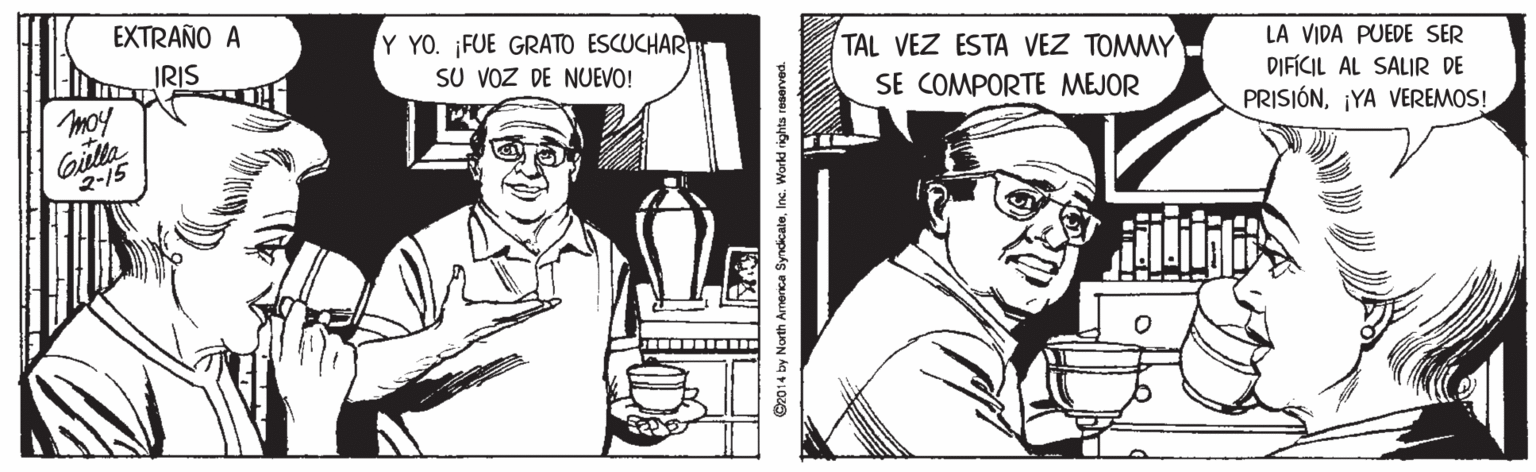 Art OCR: EXTRAÑO A Y YO. FUE GRATO ESCUCHAR SU VOZ DE NUEVO! TAL VEZ ESTA VEZ TOMMY SE COMPORTE MEJOR IRIS LA VIDA PUEDE SER DIFÍCIL AL SALIR DE moy PRISIÓN¡YA VEREMOS! Gulla 2-15 G2014 by North Amenca SyndicaleInc. Workd rights raserved. EXTRAÑO A Y YO. FUE GRATO ESCUCHAR SU VOZ DE NUEVO! TAL VEZ ESTA VEZ TOMMY SE COMPORTE MEJOR IRIS LA VIDA PUEDE SER DIFÍCIL AL SALIR DE moy PRISIÓN¡YA VEREMOS! Gulla 2-15 G2014 by North Amenca SyndicaleInc. Workd rights raserved.