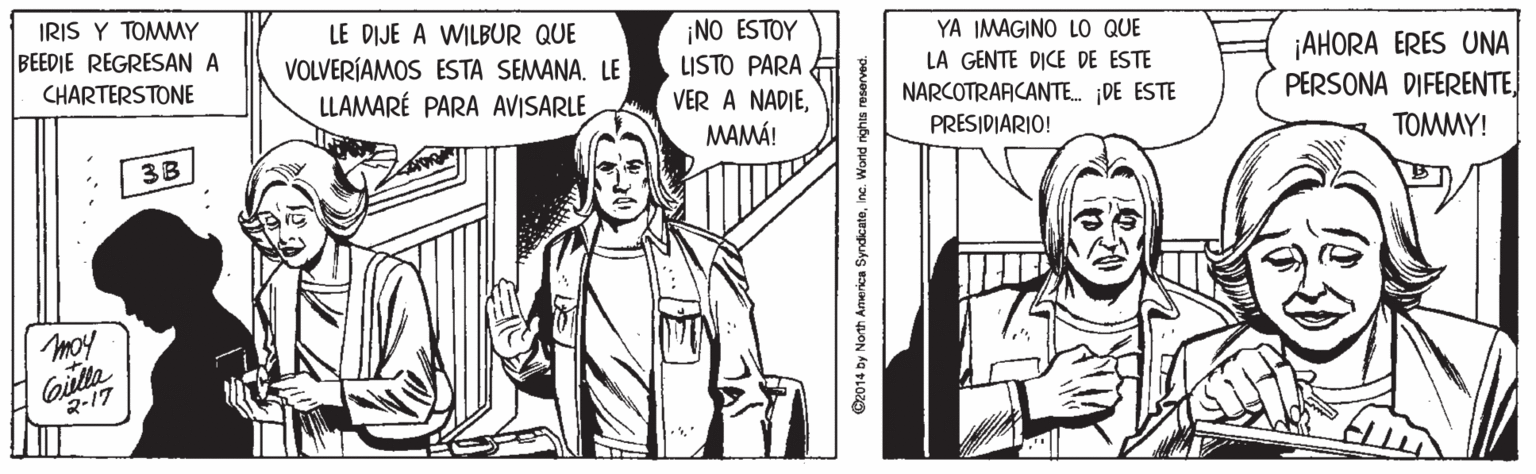 Gesture OCR: IRIS Y TOMMY BEEDIE REGRESAN A LE DIJE A WILBUR QUE VOLVERÍAMOS ESTA SEMANA. LE LLAMARÉ PARA AVISARLE ¡NO ESTOY LISTO PARA VER A NADIEMAMÁ! YA IMAGINO LO QUE LA GENTE DICE DE ESTE NARCOTRARCANTE. DE ESTE ¡AHORA ERES UNA PERSONA DIFERENTECHARTERSTONE PRESIDIARIO! 3B TOMMY! moy Gilla 2-17 G2014 Dy North Anmerica Syndicateinc. Wond nighis reserved. IRIS Y TOMMY BEEDIE REGRESAN A LE DIJE A WILBUR QUE VOLVERÍAMOS ESTA SEMANA. LE LLAMARÉ PARA AVISARLE ¡NO ESTOY LISTO PARA VER A NADIEMAMÁ! YA IMAGINO LO QUE LA GENTE DICE DE ESTE NARCOTRARCANTE. DE ESTE ¡AHORA ERES UNA PERSONA DIFERENTECHARTERSTONE PRESIDIARIO! 3B TOMMY! moy Gilla 2-17 G2014 Dy North Anmerica Syndicateinc. Wond nighis reserved.