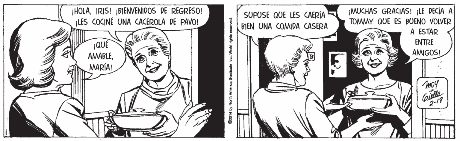 Art OCR: ¡HOLAIRIS! ¡BIENVENIDOS DE REGRESO! ¡LES COCINÉ UNA CACEROLA DE PAVO! SUPUSE QUE LES CAERÍA ¡MUCHAS GRACIAS! ¡LE DECÍA A TOMMY QUE ES BUENO VOLVER BIEN UNA COMDA CASERA ¡QUÉ AMABLEMARÍA! A ESTAR ENTRE AMIGOS! moy Gulla 2-19 C2014 by North America Svndicata ine. Wrtel righta rasarved. ¡HOLAIRIS! ¡BIENVENIDOS DE REGRESO! ¡LES COCINÉ UNA CACEROLA DE PAVO! SUPUSE QUE LES CAERÍA ¡MUCHAS GRACIAS! ¡LE DECÍA A TOMMY QUE ES BUENO VOLVER BIEN UNA COMDA CASERA ¡QUÉ AMABLEMARÍA! A ESTAR ENTRE AMIGOS! moy Gulla 2-19 C2014 by North America Svndicata ine. Wrtel righta rasarved.