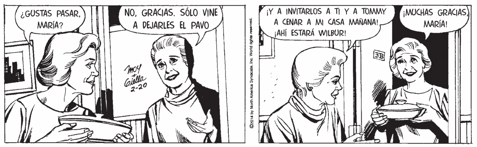 White OCR: ¿GUSTAS PASARMARÍA? NOGRACIAS. SÓLO VINE ¡Y A INVITARLOS A TI YA TOMMY A CENAR A MI CASA MAÑANA! ¡AHÍ ESTARÁ WILBUR! A DEJARLES EL PAVO ¡MUCHAS GRACIASMARÍA! moy Gilla ?-?? C2014 by North ATerca Syndicate. Inc. World rights reserved. ¿GUSTAS PASARMARÍA? NOGRACIAS. SÓLO VINE ¡Y A INVITARLOS A TI YA TOMMY A CENAR A MI CASA MAÑANA! ¡AHÍ ESTARÁ WILBUR! A DEJARLES EL PAVO ¡MUCHAS GRACIASMARÍA! moy Gilla ?-?? C2014 by North ATerca Syndicate. Inc. World rights reserved.