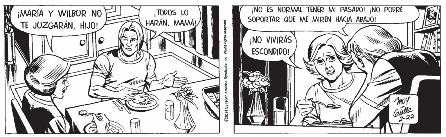 Gesture OCR: ¡MARÍA Y WILBUR NO TE JUZGARÁNHIJO! NO ES NORMAL TENER MI PASADO! ¡NO PODRÉ ¡ TODOS LO HARÁNSOPORTAR QUE ME MIREN HACIA ABAJO! ¡NO VIVIRÁS ESCONDIDO! moy Gulla 2-22 2014 by North America SyndcateInc. World nights ra ¡MARÍA Y WILBUR NO TE JUZGARÁNHIJO! NO ES NORMAL TENER MI PASADO! ¡NO PODRÉ ¡ TODOS LO HARÁNSOPORTAR QUE ME MIREN HACIA ABAJO! ¡NO VIVIRÁS ESCONDIDO! moy Gulla 2-22 2014 by North America SyndcateInc. World nights ra