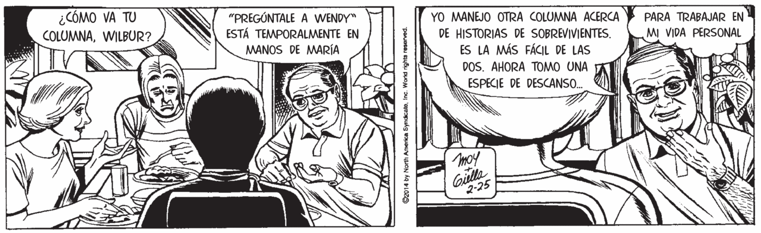 Publication OCR: ¿CÓMO VA TU COLUMNAWILBUR? "PREGÚNTALE A WENDY" ESTÁ TEMPORALMENTE EN MANOS DE MARÍA YO MANEJO OTRA COLUMNA ACERCA PARA TRABAJAR EN DE HISTORIAS DE SOBREVIVIENTES. MI VIDA PERSONAL ES LA MÁS FÁCIL DE LAS DOS. AHORA TOMO UNA ESPECIE DE DESCANSO. moy Gila 2-25 O2014 by North America SyndicatoInc. Workd rights reserved. ¿CÓMO VA TU COLUMNAWILBUR? "PREGÚNTALE A WENDY" ESTÁ TEMPORALMENTE EN MANOS DE MARÍA YO MANEJO OTRA COLUMNA ACERCA PARA TRABAJAR EN DE HISTORIAS DE SOBREVIVIENTES. MI VIDA PERSONAL ES LA MÁS FÁCIL DE LAS DOS. AHORA TOMO UNA ESPECIE DE DESCANSO. moy Gila 2-25 O2014 by North America SyndicatoInc. Workd rights reserved.