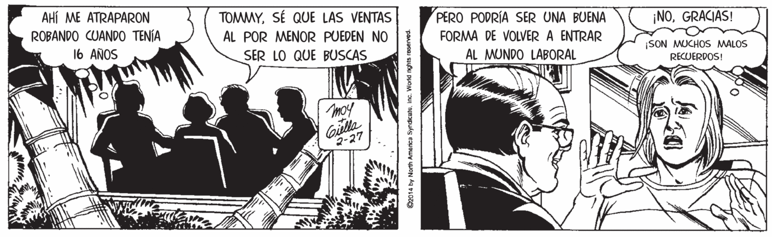 Black-and-white OCR: AHÍ ME ATRAPARON TOMMYSÉ QUE LAS VENTAS ROBANDO CUANDO TENÍA PERO PODRÍA SER UNA BUENA ¡NOGRACIAS! AL POR MENOR PUEDEN NO 16 AÑOS FORMA DE VOLVER A ENTRAR SER LO QUE BUSCAS AL MUNDO LABORAL SON MUCHOS MALOS RECUERDOS! moy Gilla 2-27 2014 by North America Syndicutuin AHÍ ME ATRAPARON TOMMYSÉ QUE LAS VENTAS ROBANDO CUANDO TENÍA PERO PODRÍA SER UNA BUENA ¡NOGRACIAS! AL POR MENOR PUEDEN NO 16 AÑOS FORMA DE VOLVER A ENTRAR SER LO QUE BUSCAS AL MUNDO LABORAL SON MUCHOS MALOS RECUERDOS! moy Gilla 2-27 2014 by North America Syndicutu