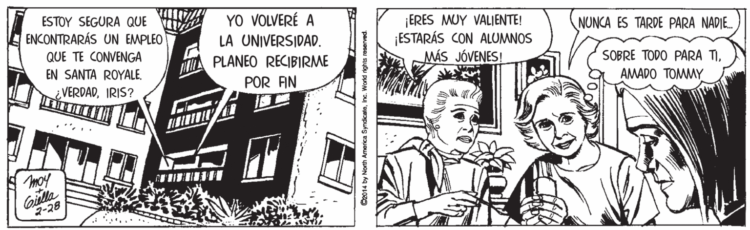 Drawing OCR: ESTOY SEGURA QUE YO VOLVERÉ A ¡ERES MUY VALJENTE! ¡ESTARÁS CON ALUMNOS MÁS JÓVENES! ENCONTRARÁS UN EMPLEO LA UNIVERSIDAD. NUNCA ES TARDE PARA NADE. QUE TE CONVENGA A PLANEO RECIBIRME POR FIN EN SANTA ROYALE. SOBRE TODO PARA TIIRIS? AMADO TOMMY moy Cilla 2-28 2014 by North America SyncicateInc. World rights reserved. ESTOY SEGURA QUE YO VOLVERÉ A ¡ERES MUY VALJENTE! ¡ESTARÁS CON ALUMNOS MÁS JÓVENES! ENCONTRARÁS UN EMPLEO LA UNIVERSIDAD. NUNCA ES TARDE PARA NADE. QUE TE CONVENGA A PLANEO RECIBIRME POR FIN EN SANTA ROYALE. SOBRE TODO PARA TIIRIS? AMADO TOMMY moy Cilla 2-28 2014 by North America SyncicateInc. World rights reserved.