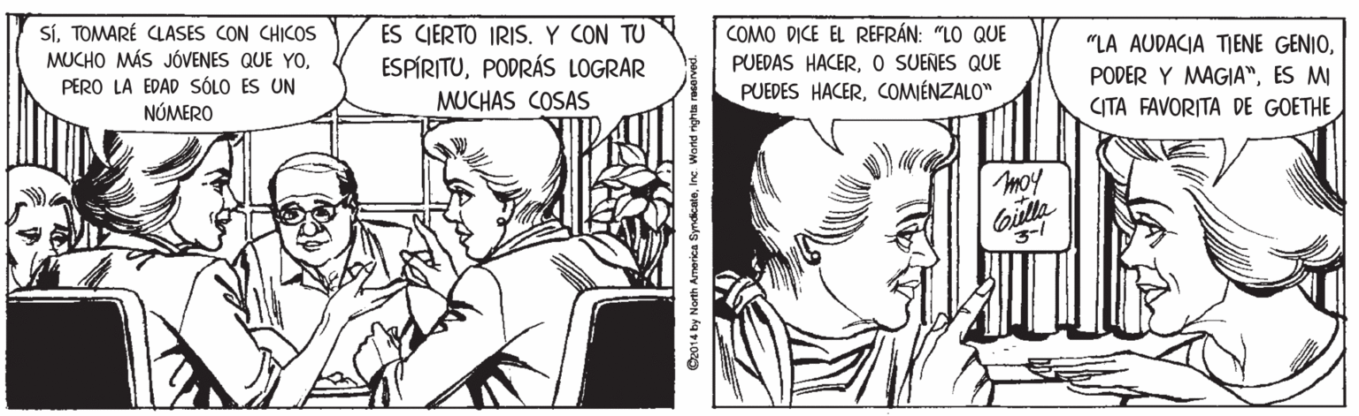 Black-and-white OCR: SíTOMARÉ CLASES CON CHICOS MUCHO MÁS JÓVENES QUE YOES CIERTO IRIS. Y CON TU ESPÍRITUPODRÁS LOGRAR COMO DICE EL REFRÁN: "LO QUE PUEDAS HACERO SUENES QUE PUEDES HACERCOMIÉNZALO" "LA AUDACIA TIENE GENIOES MI CITA FAVORITA DE GOETHE PERO LA EDAD SÓLO ES UN NÚMERO MUCHAS COSAS moy Gilla 3-/ ©2014 by North America SyndicateInc. Wand rights reserved. SíTOMARÉ CLASES CON CHICOS MUCHO MÁS JÓVENES QUE YOES CIERTO IRIS. Y CON TU ESPÍRITUPODRÁS LOGRAR COMO DICE EL REFRÁN: "LO QUE PUEDAS HACERO SUENES QUE PUEDES HACERCOMIÉNZALO" "LA AUDACIA TIENE GENIOPODER Y MAGIA"ES MI CITA FAVORITA DE GOETHE PERO LA EDAD SÓLO ES UN NÚMERO MUCHAS COSAS moy Gilla 3-/ ©2014 by North America SyndicateInc. Wand rights reserved.