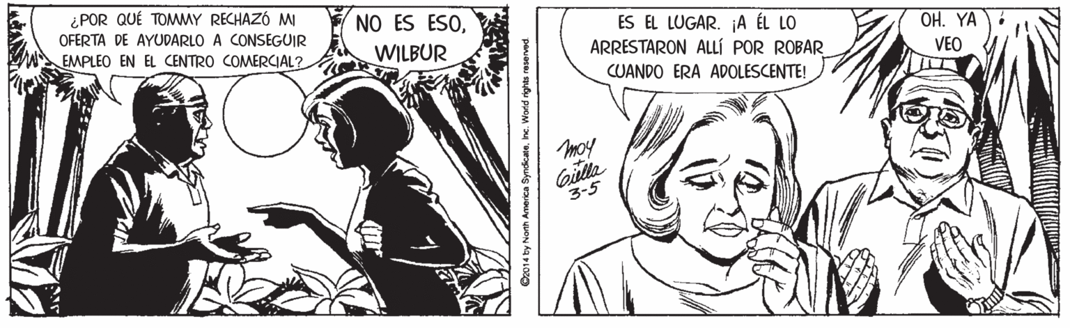 Fictional character OCR: ¿POR QUÉ TOMMY RECHAZÓ MI OFERTA DE AYUDARLO A CONSEGUIR NO ES ESOES EL LUGAR. A ÉL LO ARRESTARON ALLÍ POR ROBAR CUANDO ERA ADOLESCENTE! ??. ?? EMPLEO EN EL CENTRO COMERCIAL? WILBUR VEO moy Gilla 3-5 O2014 by Nonh America SyndicateInc. World rights raserved. ¿POR QUÉ TOMMY RECHAZÓ MI OFERTA DE AYUDARLO A CONSEGUIR NO ES ESOES EL LUGAR. A ÉL LO ARRESTARON ALLÍ POR ROBAR CUANDO ERA ADOLESCENTE! ??. ?? EMPLEO EN EL CENTRO COMERCIAL? WILBUR VEO moy Gilla 3-5 O2014 by Nonh America SyndicateInc. World rights raserved.