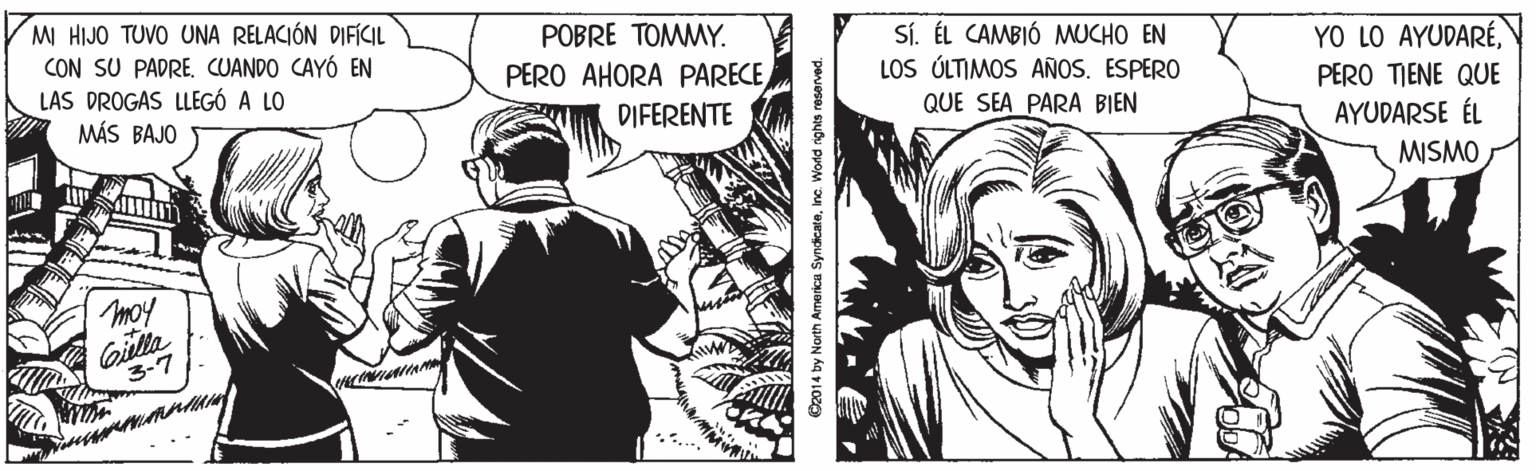 Comic book OCR: M HIJO TUVO UNA RELACIÓN DIFÍCIL CON SU PADRECUANDO CAYÓ EN LAS DROGAS LLEGÓ A LO MÁS BAJO POBRE TOMMY. PERO AHORA PARECE Sí. ÉL CAMBIÓ MUCHO EN LOS ÚLTIMOS AÑOS. ESPERO QUE SEA PARA BIEN YO LO AYUDARÉPERO TIENE QUE AYUDARSE ÉL DIFERENTE MISMO moy 3-7 2014 by North Armerica SyndicateInc. World rights reserved. M HIJO TUVO UNA RELACIÓN DIFÍCIL CON SU PADRECUANDO CAYÓ EN LAS DROGAS LLEGÓ A LO MÁS BAJO POBRE TOMMY. PERO AHORA PARECE Sí. ÉL CAMBIÓ MUCHO EN LOS ÚLTIMOS AÑOS. ESPERO QUE SEA PARA BIEN YO LO AYUDARÉPERO TIENE QUE AYUDARSE ÉL DIFERENTE MISMO moy 3-7 2014 by North Armerica SyndicateInc. World rights reserved.