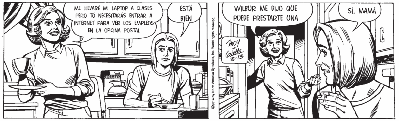 Mammal OCR: ME LLEVARÉ MI LAPTOP A CLASESPERO TÚ NECESITARÁS ENTRAR A INTERNET PARA VER LOS EMPLEOS ESTÁ WILBUR ME DIJO QUE BIEN PUEDE PRESTARTE UNA SíMAMÁ EN LA ORCINA POSTAL moy Gilla 3-13 O2014 by North America SyndcaleInc. World nghts reserved. ME LLEVARÉ MI LAPTOP A CLASESPERO TÚ NECESITARÁS ENTRAR A INTERNET PARA VER LOS EMPLEOS ESTÁ WILBUR ME DIJO QUE BIEN PUEDE PRESTARTE UNA SíMAMÁ EN LA ORCINA POSTAL moy Gilla 3-13 O2014 by North America SyndcaleInc. World nghts reserved.