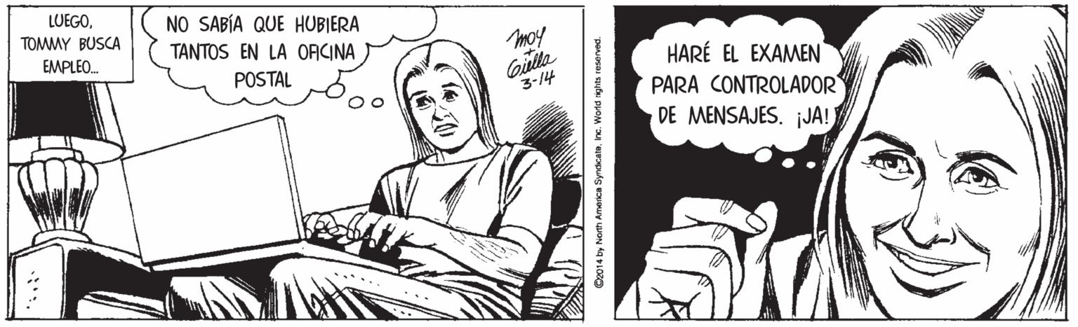 Cartoon OCR: LUEGOTOMMY BUSCA NO SABÍA QUE HUBIERA TANTOS EN LA ORCINA moy Gilla 3-14 EMPLEO. HARÉ EL EXAMEN PARA CONTROLADOR DE MENSAJES. JA! POSTAL C2014 by North America SyndicatoInc. Word ights reserved. LUEGOTOMMY BUSCA NO SABÍA QUE HUBIERA TANTOS EN LA ORCINA moy Gilla 3-14 EMPLEO. HARÉ EL EXAMEN PARA CONTROLADOR DE MENSAJES. JA! POSTAL C2014 by North America SyndicatoInc. Word ights reserved.