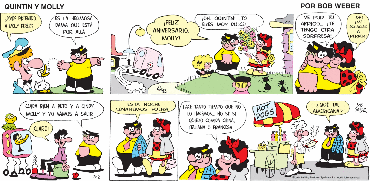 Jaw OCR: QUINTIN Y MOLLY POR BOB WEBER ¡OHQUINTIN! ¡TÚ ¡FELIZ ANIVERSARIOVE POR TU ABRIGO... ¡TE TENGO OTRA ¡OH! ¡ME ECHARÁS ERES MUY DULCE! A MOLLY! SORPRESA! PERDER! ESTA NOCHE HACE TANTO TIEMPO QUE NO LO HACEMOS. NO SÉ SI QUIERO COMIDA CHINAHOT DOGS ¿QUÉ TAL AMERICANA? CENAREMOS FUERA WEBER ITALIANA O FRANCESA. 3-2 ©2014 by King Features SyndicateInc. World rights reserved. QUINTIN Y MOLLY POR BOB WEBER ¡OHQUINTIN! ¡TÚ ¡FELIZ ANIVERSARIOVE POR TU ABRIGO... ¡TE TENGO OTRA ¡OH! ¡ME ECHARÁS ERES MUY DULCE! A MOLLY! SORPRESA! PERDER! ESTA NOCHE HACE TANTO TIEMPO QUE NO LO HACEMOS. NO SÉ SI QUIERO COMIDA CHINAHOT DOGS ¿QUÉ TAL AMERICANA? CENAREMOS FUERA WEBER ITALIANA O FRANCESA. 3-2 ©2014 by King Features SyndicateInc. World rights reserved.