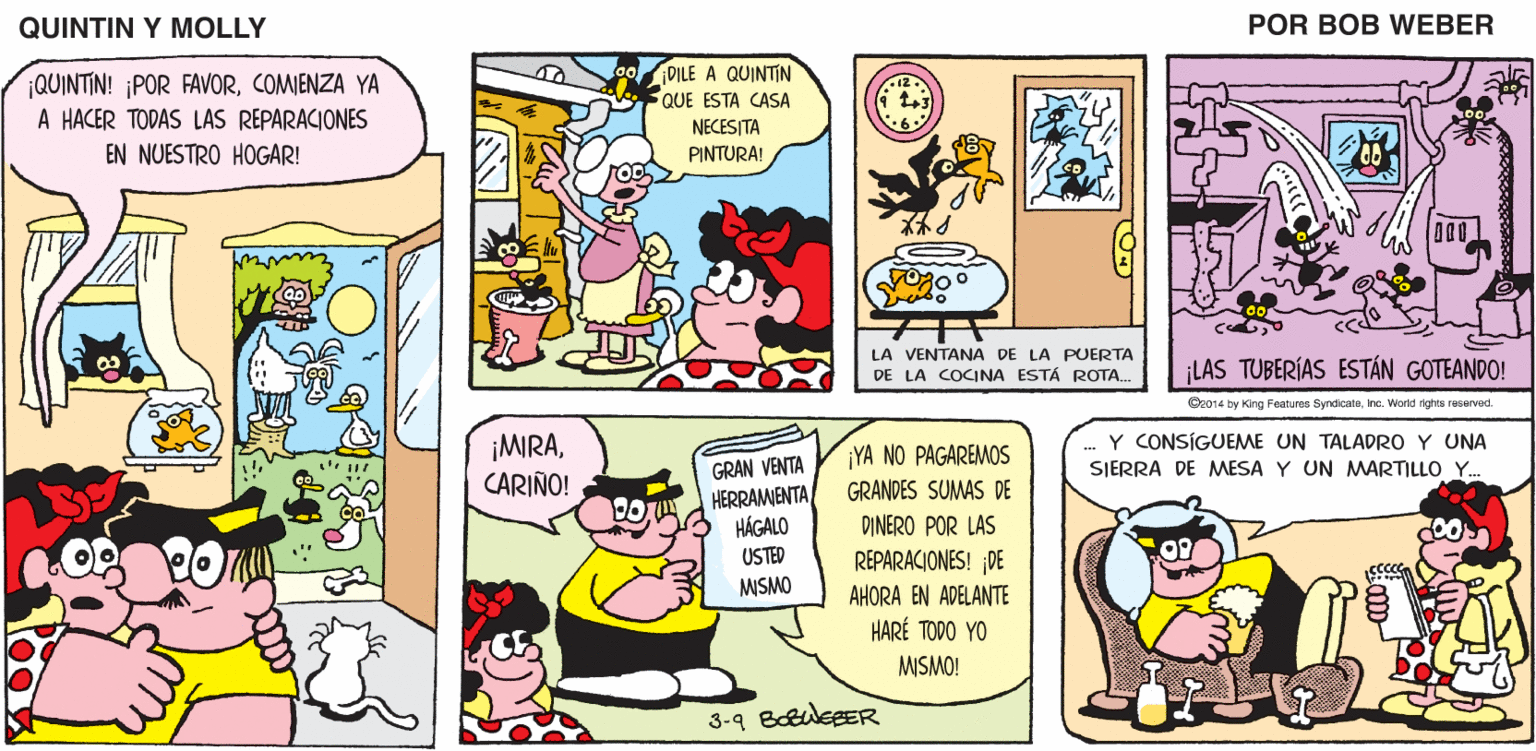 Font OCR: QUINTIN Y MOLLY POR BOB WEBER DILE A QUINTIN QUE ESTA CASA NECESITA PINTURA! ¡QUINTIN! ¡POR FAVORCOMIENZA YA A HACER TODAS LAS REPARACIONES EN NUESTRO HOGAR! LA VENTANA DE LA PUERTA DE LA COCINA ESTÁ ROTA. LAS TUBERÍAS ESTÁN GOTEANDO! Cr014 by King Features SyndicateInc. World rights reservad. Y CONSÍGUEME UN TALADRO Y UNA ¡MIRACARIÑO! ¡YA NO PAGAREMOS GRAN VENTA HERRAMENTA HÁGALO SIERRA DE MMESA Y UN MMARTILLO Y. GRANDES SUMAS DE DINERO POR LAS USTED REPARACIONES! DE MSMO AHORA EN ADELANTE HARÉ TODO YO MISMO! 3-9 BoEuleeER QUINTIN Y MOLLY POR BOB WEBER DILE A QUINTIN QUE ESTA CASA NECESITA PINTURA! ¡QUINTIN! ¡POR FAVORCOMIENZA YA A HACER TODAS LAS REPARACIONES EN NUESTRO HOGAR! LA VENTANA DE LA PUERTA DE LA COCINA ESTÁ ROTA. LAS TUBERÍAS ESTÁN GOTEANDO! Cr014 by King Features SyndicateInc. World rights reservad. Y CONSÍGUEME UN TALADRO Y UNA ¡MIRACARIÑO! ¡YA NO PAGAREMOS GRAN VENTA HERRAMENTA HÁGALO SIERRA DE MMESA Y UN MMARTILLO Y. GRANDES SUMAS DE DINERO POR LAS USTED REPARACIONES! DE MSMO AHORA EN ADELANTE HARÉ TODO YO MISMO! 3-9 BoEuleeER