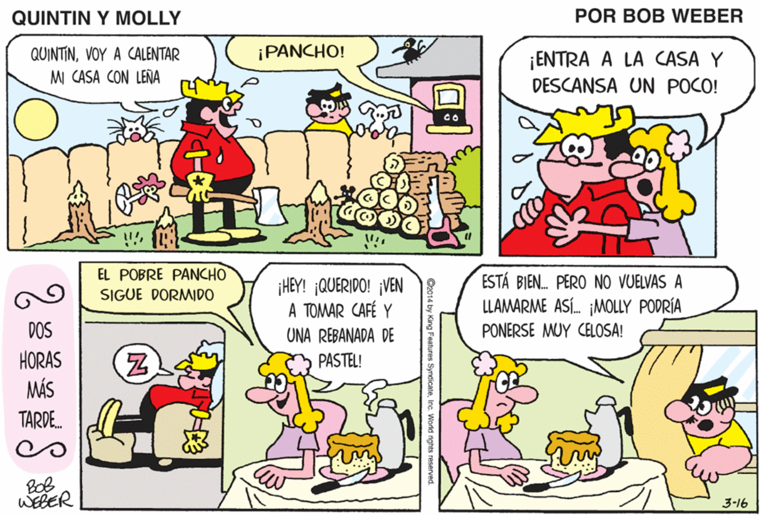 Font OCR: QUINTIN Y MOLLY POR BOB WEBER ¡PANCHO! QUINTINVOY A CALENTAR M CASA CON LENÑA ¡ENTRA A LA CASA Y DESCANSA UN POCO! ¡NO TENGO DINERO PARA PAGAR ESTOS RECIBOS DE GAS TAN CAROS! EL POBRE PANCHO ¡HEY! ¡QUERIDO! ¡VEN A TOMAR CAFÉ Y UNA REBANADA DE ESTÁ BIEN. PERO NO VUELVAS A LLAMARME ASÍ. MOLLY PODRÍA SIGUE DORMID0 DOS PONERSE MUY CELOSA! HORAS MÁS PASTEL! TARDE. WEBER 3-16 QUINTIN Y MOLLY POR BOB WEBER ¡PANCHO! QUINTINVOY A CALENTAR M CASA CON LENÑA ¡ENTRA A LA CASA Y DESCANSA UN POCO! ¡NO TENGO DINERO PARA PAGAR ESTOS RECIBOS DE GAS TAN CAROS! EL POBRE PANCHO ¡HEY! ¡QUERIDO! ¡VEN A TOMAR CAFÉ Y UNA REBANADA DE ESTÁ BIEN. PERO NO VUELVAS A LLAMARME ASÍ. MOLLY PODRÍA SIGUE DORMID0 DOS PONERSE MUY CELOSA! HORAS MÁS PASTEL! TARDE. WEBER 3-16