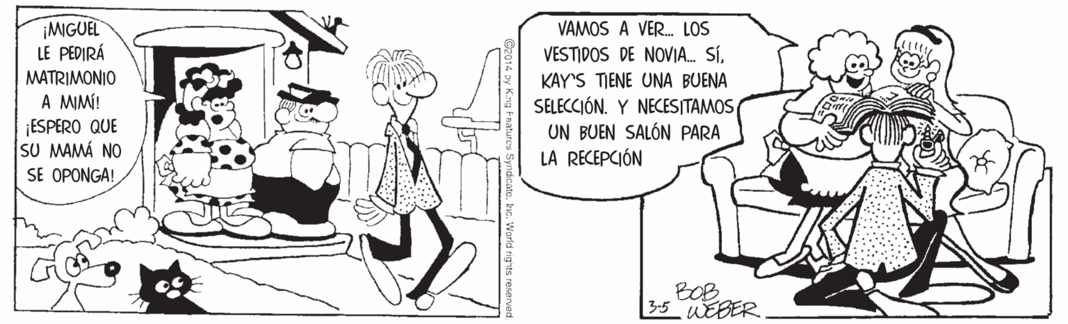Font OCR: ¡MGUEL LE PEDIRÁ MATRIMONIO A MIMÍ! ¡ESPERO QUE SU MAMÁ NO SE OPONGA! VAMOS A VER. LOS VESTIDOS DE NOVIA. SÍKAY'S TIENE UNA BUENA SELECCIÓN. Y NECESITAMOS UN BUEN SALÓN PARA LA RECEPCIÓN BOB 3-5 WEBER SyndicateInc. World rights ¡MGUEL LE PEDIRÁ MATRIMONIO A MIMÍ! ¡ESPERO QUE SU MAMÁ NO SE OPONGA! VAMOS A VER. LOS VESTIDOS DE NOVIA. SÍKAY'S TIENE UNA BUENA SELECCIÓN. Y NECESITAMOS UN BUEN SALÓN PARA LA RECEPCIÓN BOB 3-5 WEBER SyndicateInc. World rights