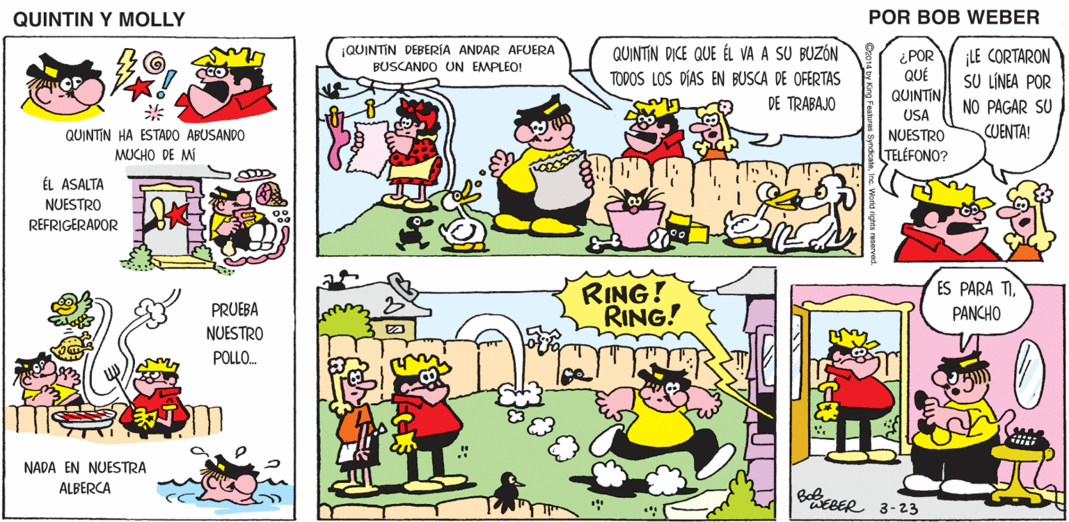 Line OCR: QUINTIN Y MOLLY POR BOB WEBER ¡QUINTIN DEBERÍA ANDAR AFUERA BUSCANDO UN EMPLEO! QUINTIN DICE QUE ÉL VA A SU BUZÓN TODOS LOS DÍAS EN BUSCA DE OFERTAS ¿POR QUÉ QUINTIN ¡LE CORTARON SU LÍNEA POR DE TRABAJO NO PAGAR SU USA CUENTA! QUINTIN HA ESTADO ABUSANDO MUCHO DE MÍ NUESTRO TELÉFONO? ÉL ASALTA NUESTRO REFRIGERADOR RING! RING! ES PARA TIPRUEBA PANCHO NUESTRO POLLO. NADA EN NUESTRA ALBERCA BoeRER 3-23 QUINTIN Y MOLLY POR BOB WEBER ¡QUINTIN DEBERÍA ANDAR AFUERA BUSCANDO UN EMPLEO! QUINTIN DICE QUE ÉL VA A SU BUZÓN TODOS LOS DÍAS EN BUSCA DE OFERTAS ¿POR QUÉ QUINTIN ¡LE CORTARON SU LÍNEA POR DE TRABAJO NO PAGAR SU USA CUENTA! QUINTIN HA ESTADO ABUSANDO MUCHO DE MÍ NUESTRO TELÉFONO? ÉL ASALTA NUESTRO REFRIGERADOR RING! RING! ES PARA TIPRUEBA PANCHO NUESTRO POLLO. NADA EN NUESTRA ALBERCA BoeRER 3-23