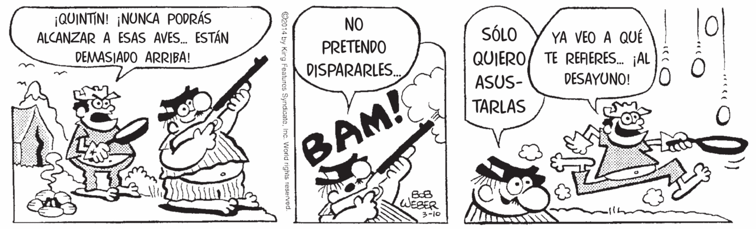 Drawing OCR: ¡QUINTIN! ¡NUNCA PODRÁS ALCANZAR A ESAS AVES. ESTÁN l? NO SÓLO YA VEO A QUÉ TE RERERES. ¡AL DESAYUNO! DEMASIADO ARRIBA! PRETENDO QUIERO DISPARARLES. ASUS- TARLAS BAM! WEBER 3-10 2014 by Kirg Features SyndicateInc. World rights reserved. ¡QUINTIN! ¡NUNCA PODRÁS ALCANZAR A ESAS AVES. ESTÁN l ? NO SÓLO YA VEO A QUÉ TE RERERES. ¡AL DESAYUNO! DEMASIADO ARRIBA! PRETENDO QUIERO DISPARARLES. ASUS- TARLAS BAM! WEBER 3-10 2014 by Kirg Features SyndicateInc. World rights reserved.