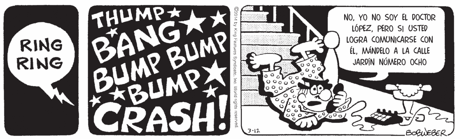 Drawing OCR: BANG * BUMP BUMP BUMP CRASH! THUMP NOYO NO SOY EL DOCTOR RING RING LÓPEZPERO SI USTED LOGRA COMUNICARSE CON ÉLMÁNDELO A LA CALLE JARDÍN NÚMERO OCHO 3-12 BOBWEBER. BANG * BUMP BUMP BUMP CRASH! THUMP NOYO NO SOY EL DOCTOR RING RING LÓPEZPERO SI USTED LOGRA COMUNICARSE CON ÉLMÁNDELO A LA CALLE JARDÍN NÚMERO OCHO 3-12 BOBWEBER.