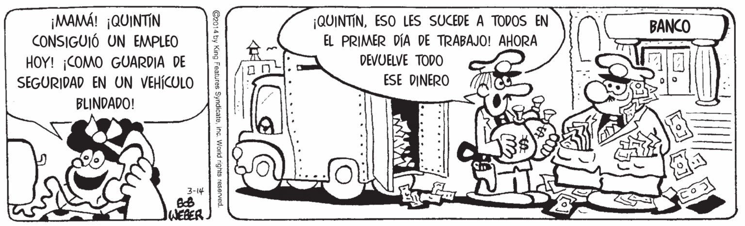 Automotive exterior OCR: ¡MAMÁ! ¡QUINTIN CONSIGUIÓ UN EMPLEO ¡QUINTINESO LES SUCEDE A TODOS EN EL PRIMER DÍA DE TRABAJO! AHORA DEVUELVE TODO BANCO HOY! ¡COMO GUARDIA DE SEGURIDAD EN UN VEHÍCULO ESE DINERO BLINDADO! 3-14 WEBER. ©2014 by King Features Syndicateinc. World rights reserved. ¡MAMÁ! ¡QUINTIN CONSIGUIÓ UN EMPLEO ¡QUINTINESO LES SUCEDE A TODOS EN EL PRIMER DÍA DE TRABAJO! AHORA DEVUELVE TODO BANCO HOY! ¡COMO GUARDIA DE SEGURIDAD EN UN VEHÍCULO ESE DINERO BLINDADO! 3-14 WEBER. ©2014 by King Features Syndicateinc. World rights reserved.