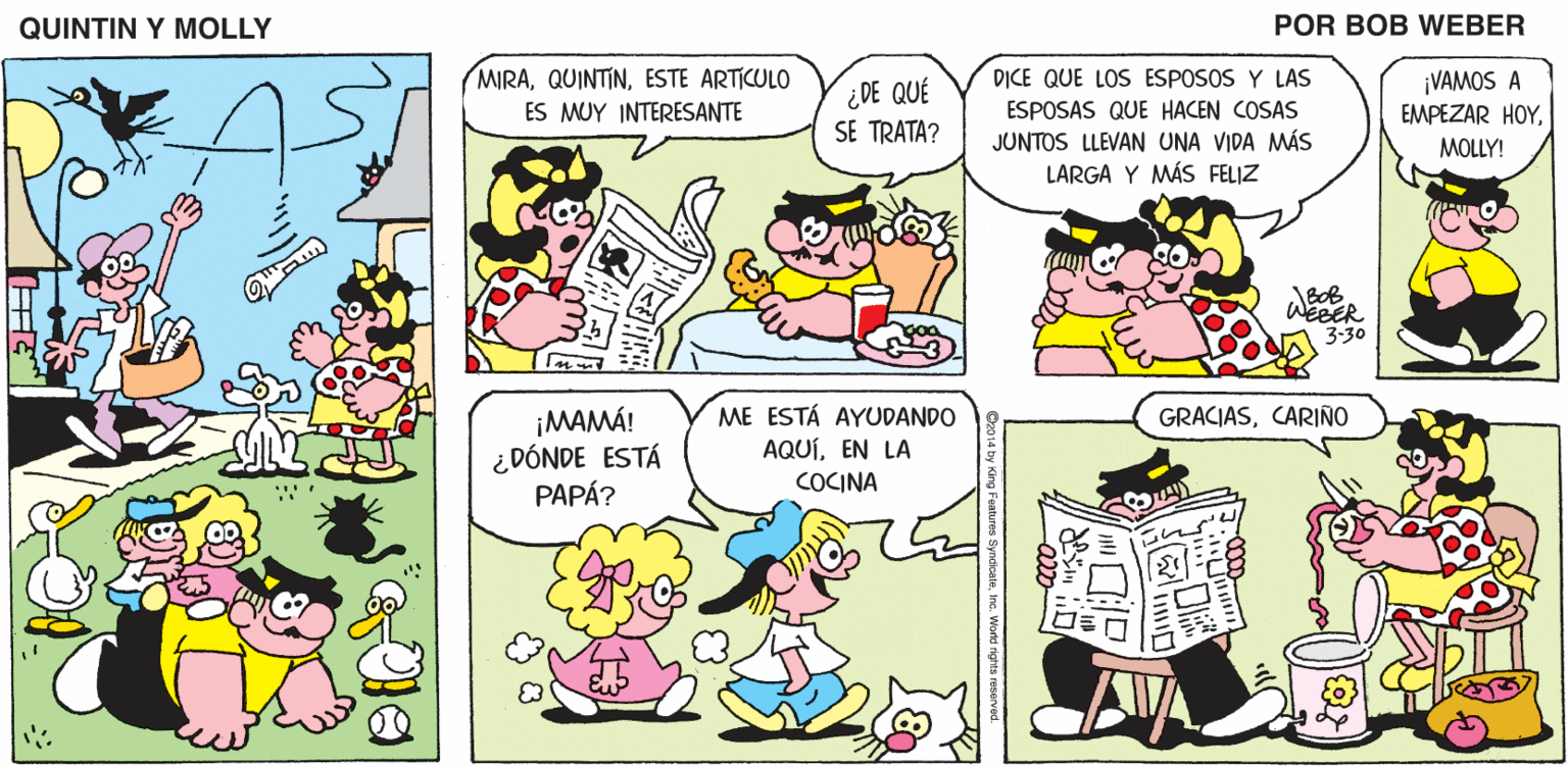 Mammal OCR: QUINTIN Y MOLLY POR BOB WEBER MIRAESTE ARTICULO D?CE QUE LOS ESPOSOS Y LAS ESPOSAS QUE HACEN COSAS JUNTOS LLEVAN UNA VIDA MÁS LARGA Y MÁS FELIZ ¡VAMOS A ¿DE QUÉ SE TRATA? ES MUY INTERESANTE EMPEZAR HOYMOLLY! WEBER 3-30 ME ESTÁ AYUDANDO GRACIASCARIÑO ¡MAMÁ! ¿DÓNDE ESTÁ PAPÁ? AQUÍEN LA COCINA QUINTIN Y MOLLY POR BOB WEBER MIRAESTE ARTICULO D?CE QUE LOS ESPOSOS Y LAS ESPOSAS QUE HACEN COSAS JUNTOS LLEVAN UNA VIDA MÁS LARGA Y MÁS FELIZ ¡VAMOS A ¿DE QUÉ SE TRATA? ES MUY INTERESANTE EMPEZAR HOYMOLLY! WEBER 3-30 ME ESTÁ AYUDANDO GRACIASCARIÑO ¡MAMÁ! ¿DÓNDE ESTÁ PAPÁ? AQUÍEN LA COCINA
